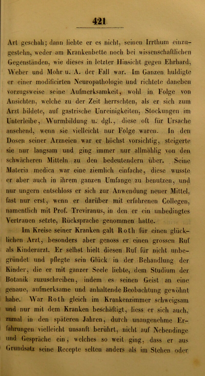 Art geschah; dann liebte er es nicht, seinen Irrthum einzu- gestehn, weder am Krankenbette noch bei wissenschaftlichen Gegenständen, Avie dieses in letzter Hinsicht gegen Ehrhard, Weber und Mohr u. A. der Fall Avar. Im Ganzen huldigte er einer modificirten Neuropathologie und richtete daneben vorzugsweise seine Aufmerksamkeit, wohl in Folge yon Ansichten, welche zu der Zeit herrschten, als er sich zum Arzt bildete, auf gastrische Unreinigkeiten, Stockungen im Unterleibe, Wurmbildung u. dgl., diese oft für Ursache ansehend, wenn sie vielleicht nur Folge waren. In den Dosen seiner Arzneien war er höchst vorsichtig, steigerte sie nur langsam und ging immer nur allmählig von den schwächeren Mitteln zu den bedeutendem über. Seine Materia medica war eine ziemlich einfache, diese wusste er aber auch in ihrem ganzen Umfange zu benutzen, und nur ungern entschloss er sich zur Anwendung neuer Mittel, fast nur erst, wenn er darüber mit erfahrenen Collegen, namentlich mit Prof. Treviranus, in den er ein unbedingtes Vertrauen setzte, Rücksprache genommen hatte. Im Kreise seiner Kranken galt Roth für einen glück- lichen Arzt, besonders aber genoss er einen grossen Ruf als Kinderarzt. Er selbst hielt diesen Ruf für nicht unbe- gründet und pflegte sein Glück in der Behandlung der Kinder, die er mit ganzer Seele liebte, dem Studium der Botanik zuzuschreiben, indem es seinen Geist an eine genaue, aufmerksame und anhaltende Beobachtung gewöhnt habe. War Roth gleich im Krankenzimmer schweigsam und nur mit dem Kranken beschäftigt, Hess er sich auch, zumal in den späteren Jahren, durch unangenehme Er- fahrungen vielleicht unsanft berührt, nicht auf Nebendinge und Gespräche ein, welches so weit ging, dass er aus Grundsatz seine Recepte selten anders als im Stehen oder