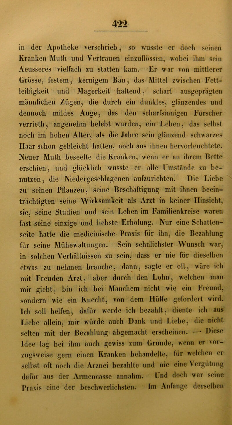 in der Apotheke verschrieb, so wusste er doch seinen Kranken Muth und Vertrauen einzullössen, wobei ihm sein Aeusseres vielfach zu statten kam. Er war von mittlerer Grösse, festem, kernigem Bau, das Mittel zwischen Fett- leibigkeit und Magerkeit haltend, scharf ausgeprägten männlichen Zügen, die durch ein dunkles, glänzendes und dennoch mildes Auge, das den scharfsinnigen Forscher verrieth, angenehm belebt wurden, ein Leben, das selbst noch im hohen Alter, als die Jahre sein glänzend schwarzes Haar schon gebleicht hatten, noch aus ihnen hcrvorleuchtete. Neuer Muth beseelte die Kranken, wenn er an ihrem Bette erschien, und glücklich wusste er alle Umstände zu be- nutzen, die Niedergeschlagenen aufzurichten. Die Liebe zu seinen Pflanzen, seine Beschäftigung mit ihnen beein- trächtigten seine Wirksamkeit als Arzt in keiner Hinsicht, sie, seine Studien und sein Leben im Familienkreise waren fast seine einzige und liebste Erholung. Nur eine Schatten- seite hatte die medicinische Praxis für ihn, die Bezahlung für seine Mühewaltungen. Sein sehnlichster Wunsch war, in solchen Verhältnissen zu sein, dass er nie für dieselben etwas zu nehmen brauche, dann, sagte er oft, wäre ich mit Freuden Arzt, aber durch den Lohn, welchen man mir giebt, bin ich bei Manchem nicht wie ein Freund, sondern wie ein Knecht, von dem Hülfe gefordert wird. Ich soll helfen, dafür werde ich bezahlt, diente ich aus Liebe allein, mir würde auch Dank und Liebe, die nicht selten mit der Bezahlung abgemacht erscheinen. — Diese Idee lag bei ihm auch gewiss zum Grunde, wenn er vor- zugsweise gern einen Kranken behandelte, für welchen er selbst oft noch die Arznei bezahlte und nie eine Vergütung dafür aus der Armcncasse annahm. Und doch war seine Praxis eine der beschwerlichsten. Im Anfänge derselben