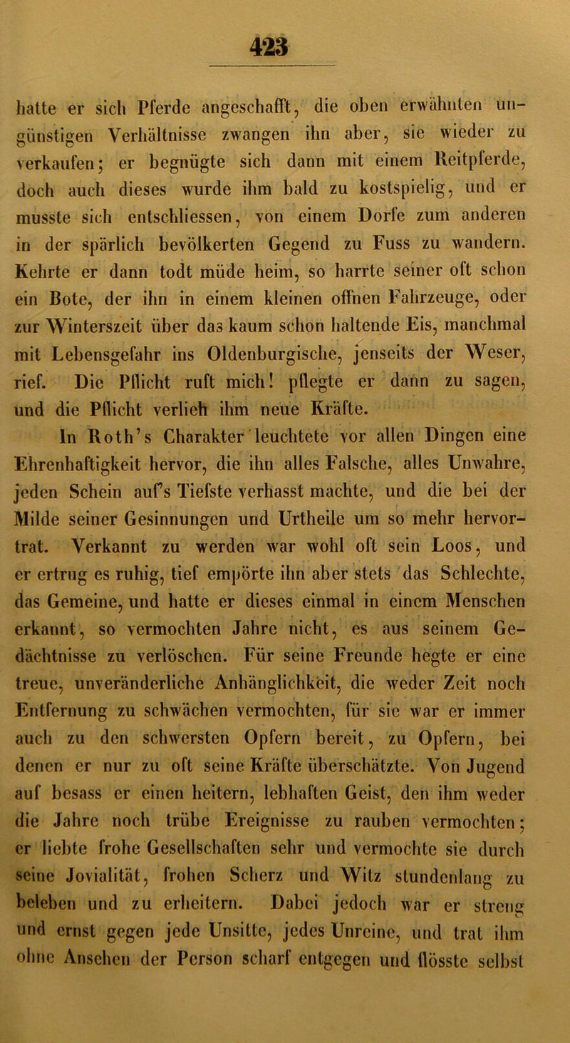 hatte er sich Pferde angeschafft, die oben erwähnten un- günstigen Verhältnisse zwangen ihn aber, sie wieder zu verkaufen; er begnügte sich dann mit einem Reitpferde, doch auch dieses wurde ihm bald zu kostspielig, und er musste sich entschliessen, von einem Dorfe zum anderen in der spärlich bevölkerten Gegend zu Fuss zu wandern. Kehrte er dann todt müde heim, so harrte seiner oft schon ein Bote, der ihn in einem kleinen offnen Fahrzeuge, oder zur Winterszeit über das kaum schon haltende Eis, manchmal mit Lebensgefahr ins Oldenburgische, jenseits der Weser, rief. Die Pllicht ruft mich! pflegte er dann zu sagen, und die Pflicht verlieh ihm neue Kräfte. ln Roth’s Charakter leuchtete Yor allen Dingen eine Ehrenhaftigkeit hervor, die ihn alles Falsche, alles Unwahre, jeden Schein aufs Tiefste verhasst machte, und die bei der Milde seiner Gesinnungen und Urtheile um so mehr hervor- trat. Verkannt zu werden war wohl oft sein Loos, und er ertrug es ruhig, tief empörte ihn aber stets das Schlechte, das Gemeine, und hatte er dieses einmal in einem Menschen erkannt, so vermochten Jahre nicht, cs aus seinem Ge- dächtnisse zu verlöschen. Für seine Freunde hegte er eine treue, unveränderliche Anhänglichkeit, die weder Zeit noch Entfernung zu schwächen vermochten, für sie war er immer auch zu den schwersten Opfern bereit, zu Opfern, bei denen er nur zu oft seine Kräfte überschätzte. Von Jugend auf besass er einen heitern, lebhaften Geist, den ihm weder die Jahre noch trübe Ereignisse zu rauben vermochten; er liebte frohe Gesellschaften sehr und vermochte sie durch seine Jovialität, frohen Scherz und Witz stundenlang zu beleben und zu erheitern. Dabei jedoch war er streue und ernst gegen jede Unsitte, jedes Unreine, und trat ihm ohne Ansehen der Person scharf entgegen und tlösste selbst