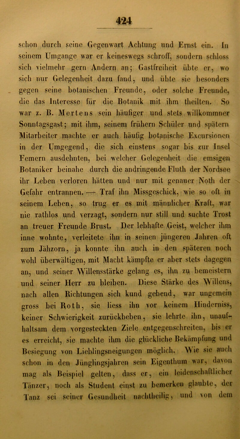 schon durch seine Gegenwart Achtung und Ernst ein. In seinem Umgänge war er keineswegs schroff, sondern schloss sich vielmehr gern Andern an; Gastfreiheit übte er, wo sich nur Gelegenheit dazu fand, und übte sie besonders gegen seine botanischen Freunde, oder solche Freunde, die das Interesse für die Botanik mit ihm theilten. So war z. B. Mertens sein häufiger und stets willkommner Sonntagsgast ; mit ihm, seinem frühem Schüler und spätem Mitarbeiter machte er auch häufig botanische Excursionen in der Umgegend, die sich einstens sogar bis zur Insel Fernern ausdehnten, bei welcher Gelegenheit die emsigen Botaniker beinahe durch die andringende Fluth der Nordsee ihr Leben verloren hätten und nur mit genauer Noth der Gefahr entrannen. — Traf ihn Missgeschick, wie so oft in seinem Leben, so trug er es mit männlicher Kraft, war nie rathlos und verzagt, sondern nur still und suchte Trost an treuer Freunde Brust. Der lebhafte Geist, welcher ihm inne wohnte, verleitete ihn in seinen jüngeren Jahren oft zum Jähzorn, ja konnte ihn auch in den späteren noch wohl überwältigen, mit Macht kämpfte er aber stets dagegen an, und seiner Willensstärke gelang es, ihn zu bemeistern und seiner Herr zu bleiben. Diese Stärke des W illens, nach allen Richtungen sich kund gebend, war ungemein gross bei Roth, sie liess ihn vor keinem Hinderniss, keiner Schwierigkeit zurückbeben, sie lehrte ihn, unauf- haltsam dem vorgesteckten Ziele entgegenschrciten, bis er es erreicht, sie machte ihm die glückliche Bekämpfung und Besiegung von Lieblingsneigungen möglich. \\ ie sie auch schon in den Jünglingsjahren sein Eigenthum war, daxm mag als Beispiel gelten, dass er, ein leidenschaftlicher Tänzer, noch als Student einst zu bemerken glaubte, der Tanz sei seiner Gesundheit nachtheilig, und >on dem