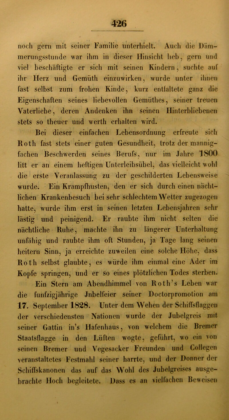 noch gern mit seiner Familie unterhielt. Auch die Däm- merungsstunde war ihm in dieser Hinsicht lieb, gern und viel beschäftigte er sich mit seinen Kindern, suchte auf ihr llcrz und Gemüth einzuwirken, wurde unter ihnen fast selbst zum frohen Kinde, kurz entfaltete ganz die Eigenschaften seines liebevollen Gemüthes, seiner treuen Vaterliebe, deren Andenken ihn seinen Hinterbliebenen stets so theuer und werth erhalten wird. Bei dieser einfachen Lebensordnung erfreute sich Roth fast stets einer guten Gesundheit, trotz der mannig- fachen Beschwerden seines Berufs, nur im Jahre 1800 litt er an einem heftigen Unterleibsübel, das vielleicht wohl die erste Veranlassung zu der geschilderten Lebensweise wurde. Ein Krampfhusten, den er sich durch einen nächt- lichen Krankenbesuch bei sehr schlechtem Wetter zugezogen hatte, wurde ihm erst in seinen letzten Lebensjahren sehr lästig und peinigend. Er raubte ihm nicht selten die nächtliche Ruhe, machte ihn zu längerer Unterhaltung unfähig und raubte ihm oft Stunden, ja Tage lang seinen heitern Sinn, ja erreichte zuweilen eine solche Höhe, dass Roth selbst glaubte, es würde ihm einmal eine Ader im Kopfe springen, und er so eines plötzlichen Todes sterben. Ein Stern am Abendhimmel von Roth’s Leben war die fünfzigjährige Jubelfeier seiner Doctorpromotion am 17. September 1828. Unter dem Wehen der Schiffsflaggen der verschiedensten Nationen wurde der Jubelgreis mit seiner Gattin in’s Hafenhaus, von welchem die Bremer Staatsflagge in den Lüften wogte, geführt, wo ein von seinen Bremer und Vegcsacker Freunden und Collegcn veranstaltetes Festmahl seiner harrte, und der Donner der Schiffskanonen das auf das Wohl des Jubelgreises ausge- brachte Hoch begleitete. Dass cs an vielfachen Beweisen