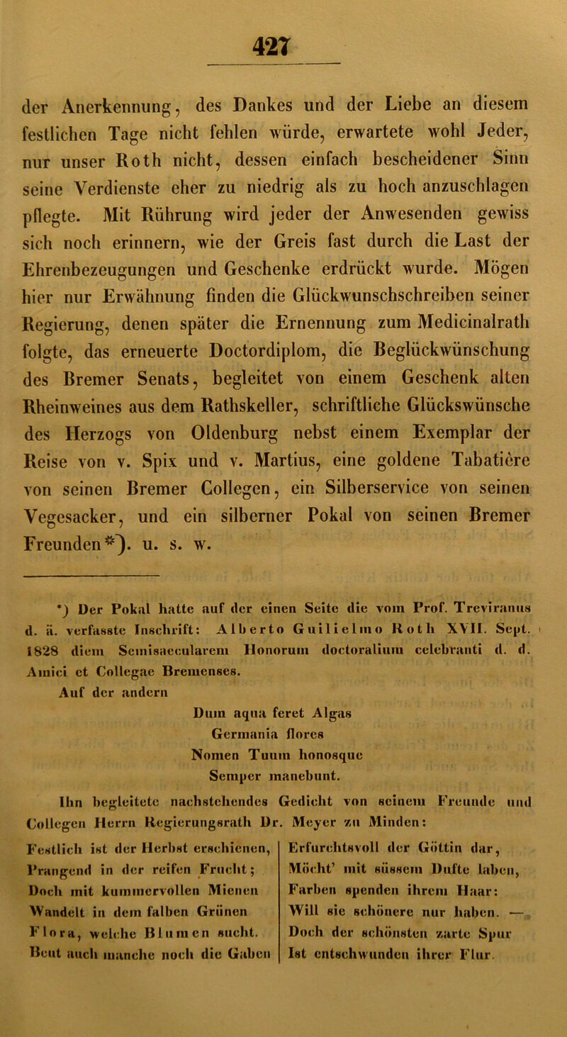 42T der Anerkennung , des Dankes und der Liebe an diesem festlichen Tage nicht fehlen würde, erwartete wohl Jeder, nur unser Roth nicht, dessen einfach bescheidener Sinn seine Verdienste eher zu niedrig als zu hoch anzuschlagen pflegte. Mit Rührung wird jeder der Anwesenden gewiss sich noch erinnern, wie der Greis fast durch die Last der Ehrenbezeugungen und Geschenke erdrückt wurde. Mögen hier nur Erwähnung finden die Glückwunschschreiben seiner Regierung, denen später die Ernennung zum Medicinalrath folgte, das erneuerte Doctordiplom, die Beglückwünschung des Bremer Senats, begleitet von einem Geschenk alten Rheinweines aus dem Rathskeller, schriftliche Glückswünsche des Herzogs von Oldenburg nebst einem Exemplar der Reise von v. Spix und v. Martius, eine goldene Tabatiere von seinen Bremer Collegen, ein Silberservice von seinen Vegesacker, und ein silberner Pokal von seinen Bremer Freunden *}. u. s. w. •_) Der Pokal hatte auf der einen Seite clie vom Prof. Treviranus d. ä. verfasste Inschrift: Alberto Guilielino Roth XVII. Sept. < 1828 dient Sctnisaeculareni Ilonorum doctoraliuiu celebranti d. d. Amici et Collegae Bremcnses. Auf der andern Dum aqua feret Algas Germania llores Nomen Tuum honosque Semper inanebunt. Ihn begleitete nachstehendes Gedicht von seinem Freunde und Collegen Herrn Regierungsrath Dr Festlich ist der Herbst erschienen, Prangend in der reifen Frucht; Doch mit kummervollen Mienen Wandelt in dem falben Grünen Flora, welche Blumen sucht. Beut auch manche noch die Gaben . Meyer zu Minden: Erfurchtsvoll der Göttin dar, Möcht’ mit süssem Dufte laben, Farben spenden ihrem Haar: Will sie schönere nur haben. — Doch der schönsten zarte Spur Ist entschwunden ihrer Flur.