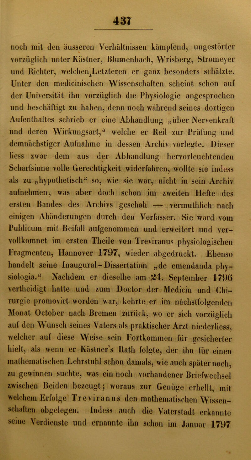 noch mit den äusseren Verhältnissen kämpfend, ungestörter vorzüglich unter Kästner, Blumenbach, Wrisberg, Stromeyer und Richter, welchen^Letzteren er ganz besonders schätzte. Unter den medicinischen Wissenschaften scheint schon auf der Universität ihn vorzüglich die Physiologie angesprochen und beschäftigt zu haben, denn noch während seines dortigen Aufenthaltes schrieb er eine Abhandlung „über Nervenkraft und deren Wirkungsart,“ welche er Reil zur Prüfung und demnächstiger Aufnahme in dessen Archiv vorlegte. Dieser liess zwar dem aus der Abhandlung hervorleuchtenden Scharfsinne volle Gerechtigkeit widerfahren, wollte sie indess als zu „hypothetisch“ so, wie sie war, nicht in sein Archiv aufnehmen, was aber doch schon im zweiten Hefte des ersten Bandes des Archivs geschah — vermutlich nach einigen Abänderungen durch den Verfasser. Sie ward vom Publicum mit Beifall aufgenommen und erweitert und ver- vollkomnet im ersten Theile von Treviranus physiologischen Fragmenten, Hannover 1797, wieder abgedruckt. Ebenso handelt seine Inaugural-Dissertation „de emendanda phy- siologia.“ Nachdem er dieselbe am 24. September 1796 verteidigt hatte und zum Doctor der Medicin und Chi- rurgie promovirt worden war, kehrte er im nächstfolgenden Monat October nach Bremen zurück, wo er sich vorzüglich auf den Wunsch seines Vaters als praktischer Arzt niederliess, welcher auf diese Weise sein Fortkommen für gesicherter hielt, als wenn er Kästner’s Rath folgte, der ihn für einen mathematischen Lehrstuhl schon damals, wie auch später noch, zu gewinnen suchte, was ein noch vorhandener Briefwechsel zwischen Beiden bezeugt; woraus zur Genüge erhellt, mit welchem Erfolge Treviranus den mathematischen Wissen- schaften obgclegen. Indess auch die Vaterstadt erkannte seine Verdienste und ernannte ihn schon im Januar 1797
