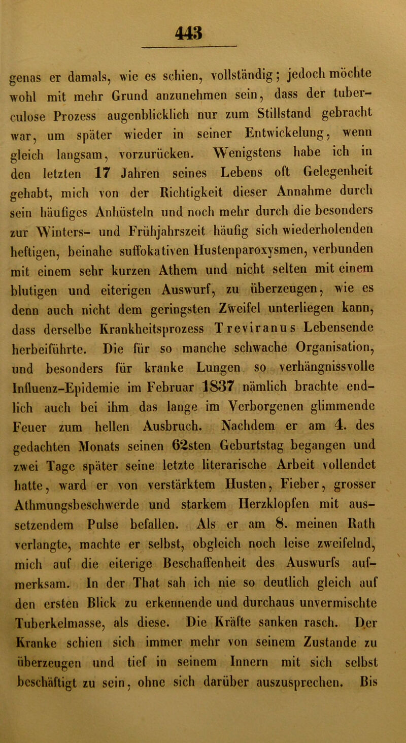 genas er damals, wie es schien, vollständig ; jedoch mochte wohl mit mehr Grund anzunehmen sein, dass der tuber- culose Prozess augenblicklich nur zum Stillstand gebracht war, um später wieder in seiner Entwickelung, wenn gleich langsam, vorzurücken. Wenigstens habe ich in den letzten 17 Jahren seines Lebens oft Gelegenheit gehabt, mich von der Richtigkeit dieser Annahme durch sein häufiges Anhüsteln und noch mehr durch die besonders zur Winters- und Frühjahrszeit häufig sich wiederholenden heftigen, beinahe suffokativen Hustenparoxysmen, verbunden mit einem sehr kurzen Athem und nicht selten mit einem blutigen und eiterigen Auswurf, zu überzeugen, wie es denn auch nicht dem geringsten Zweifel unterliegen kann, dass derselbe Krankheitsprozess Treviranus Lebensende herbeiführte. Die für so manche schwache Organisation, und besonders für kranke Lungen so verhängnisvolle Influenz-Epidemie im Februar 1837 nämlich brachte end- lich auch bei ihm das lange im Verborgenen glimmende Feuer zum hellen Ausbruch. Nachdem er am 4. des gedachten Monats seinen 62sten Geburtstag begangen und zwei Tage später seine letzte literarische Arbeit vollendet hatte, ward er von verstärktem Husten, Fieber, grosser Athmungsbeschwerde und starkem Herzklopfen mit aus- setzendem Pulse befallen. Als er am 8. meinen Rath verlangte, machte er selbst, obgleich noch leise zweifelnd, mich auf die eiterige Beschaffenheit des Auswurfs auf- merksam. In der That sah ich nie so deutlich gleich auf den ersten Blick zu erkennende und durchaus unvermischte Tuberkelmasse, als diese. Die Kräfte sanken rasch. Der Kranke schien sich immer mehr von seinem Zustande zu überzeugen und tief in seinem Innern mit sich selbst beschäftigt zu sein, ohne sich darüber auszusprechen. Bis