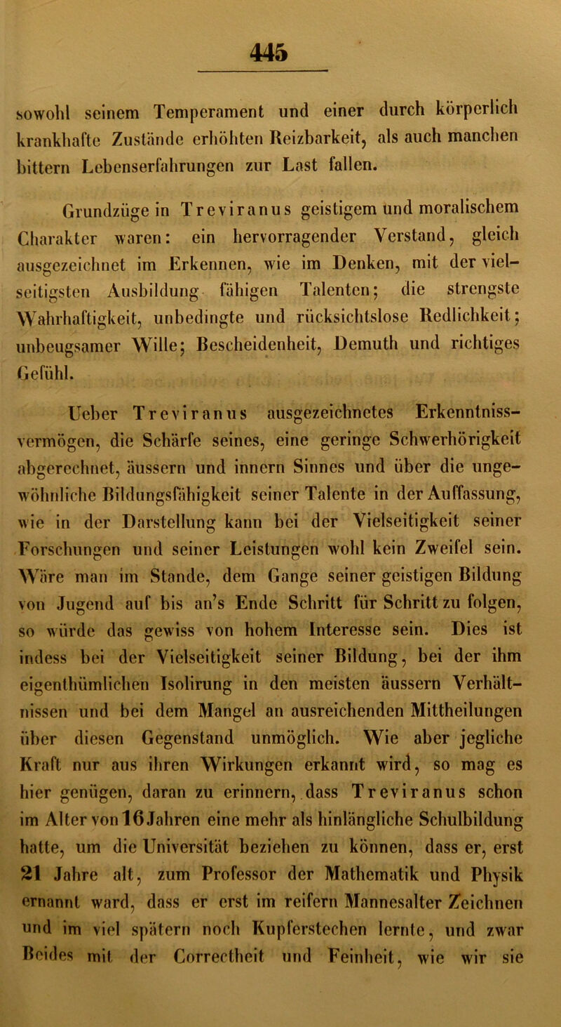 sowohl seinem Temperament und einer durch körperlich krankhafte Zustände erhöhten Reizbarkeit, als auch manchen bittern Lebenserfahrungen zur Last fallen. Grundzüge in Treviranus geistigem und moralischem Charakter waren: ein hervorragender Verstand, gleich ausgezeichnet im Erkennen, wie im Denken, mit der viel- seitigsten Ausbildung fähigen Talenten; die strengste Wahrhaftigkeit, unbedingte und rücksichtslose Redlichkeit; unbeugsamer Wille; Bescheidenheit, Demuth und richtiges Gefühl. Ueber Treviranus ausgezeichnetes Erkenntnis- vermögen, die Schärfe seines, eine geringe Schwerhörigkeit abgerechnet, äussern und innern Sinnes und über die unge- wöhnliche Bildungsfähigkeit seiner Talente in der Auffassung, wie in der Darstellung kann bei der Vielseitigkeit seiner Forschungen und seiner Leistungen wohl kein Zweifel sein. Wäre man im Stande, dem Gange seiner geistigen Bildung von Jugend auf bis an’s Ende Schritt für Schritt zu folgen, so würde das gewiss von hohem Interesse sein. Dies ist indess bei der Vielseitigkeit seiner Bildung, bei der ihm eigenthümlichen Isolirung in den meisten äussern Verhält- nissen und bei dem Mangel an ausreichenden Mittheilungen über diesen Gegenstand unmöglich. Wie aber jegliche Kraft nur aus ihren Wirkungen erkannt wird, so mag es hier genügen, daran zu erinnern, dass Treviranus schon im Alter von 16 Jahren eine mehr als hinlängliche Schulbildung hatte, um die Universität beziehen zu können, dass er, erst 21 Jahre alt, zum Professor der Mathematik und Physik ernannt ward, dass er erst im reifem Mannesalter Zeichnen und im viel spätem noch Kupferstechen lernte, und zwar Beides mit der Correctheit und Feinheit, wie wir sie