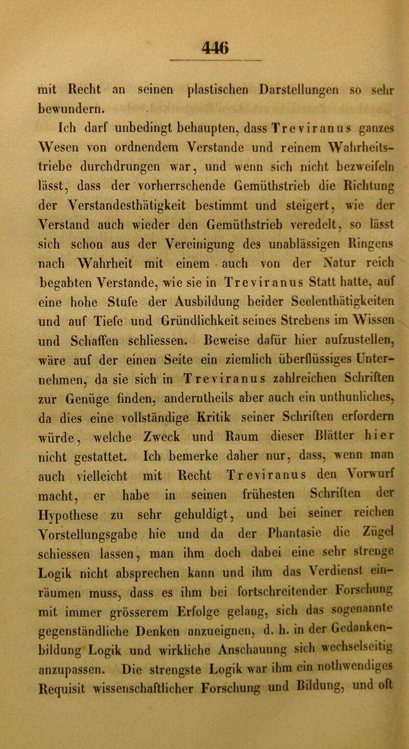mit Recht an seinen plastischen Darstellungen so sehr bewundern. Ich darf unbedingt behaupten, dass Tre viranus ganzes Wesen von ordnendem Verstände und reinem Wahrheits- triebe durchdrungen war, und wenn sich nicht bezweifeln lässt, dass der vorherrschende Gemüthstrieb die Richtung der Verstandesthätigkeit bestimmt und steigert, wie der Verstand auch wieder den Gemüthstrieb veredelt, so lässt sich schon aus der Vereinigung des unablässigen Ringens nach Wahrheit mit einem auch von der Natur reich begabten Verstände, wie sie in Treviranus Statt hatte, auf eine hohe Stufe der Ausbildung beider Seelenthätigkeiten und auf Tiefe und Gründlichkeit seines Strebens im Wissen und Schaffen schliessen. Beweise dafür hier aufzustellen, wäre auf der einen Seite ein ziemlich überflüssiges Unter- nehmen, da sie sich in Treviranus zahlreichen Schriften zur Genüge finden, anderntheils aber auch ein unthunliches, da dies eine vollständige Kritik seiner Schriften erfordern würde, welche Zweck und Raum dieser Blätter hier nicht gestattet. Ich bemerke daher nur, dass, wenn man auch vielleicht mit Recht Treviranus den Vorwurf macht, er habe in seinen frühesten Schriften der Hypothese zu sehr gehuldigt, und bei seiner reichen Vorstellungsgabe hie und da der Phantasie die Zügel schiessen lassen, man ihm doch dabei eine sehr strenge Logik nicht absprechen kann und ihm das Verdienst ein- räumen muss, dass es ihm bei fortschreitender Forschung mit immer grösserem Erfolge gelang, sich das sogenannte gegenständliche Denken anzueignen, d. h. in der Gedanken- bildung Logik und wirkliche Anschauung sich wechselseitig anzupassen. Die strengste Logik war ihm ein nothwendiges Requisit wissenschaftlicher Forschung und Bildung, und oft