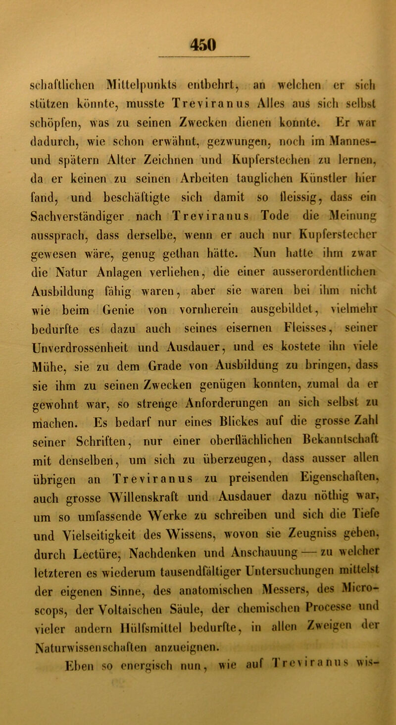 schaftlichcn Mittelpunkts entbehrt, an welchen er sich stützen konnte, musste Treviranus Alles aus sich selbst schöpfen, was zu seinen Zwecken dienen konnte. Er war dadurch, wie schon erwähnt, gezwungen, noch im Mannes- und spätem Alter Zeichnen und Kupferstechen zu lernen, da er keinen zu seinen Arbeiten tauglichen Künstler hier fand, und beschäftigte sich damit so ileissig, dass ein Sachverständiger nach Treviranus Tode die Meinung aussprach, dass derselbe, wenn er auch nur Kupferstecher gewesen wäre, genug gethan hätte. Nun hatte ihm zwar die Natur Anlagen verliehen, die einer ausserordentlichen Ausbildung fähig waren, aber sie waren bei ihm nicht wie beim Genie von vornherein ausgebildet, vielmehr bedurfte es dazu auch seines eisernen Fleisses, seiner Unverdrossenheit und Ausdauer, und es kostete ihn viele Mühe, sie zu dem Grade von Ausbildung zu bringen, dass sie ihm zu seinen Zwecken genügen konnten, zumal da er gewohnt war, so strenge Anforderungen an sich selbst zu machen. Es bedarf nur eines Blickes auf die grosse Zahl seiner Schriften, nur einer oberflächlichen Bekanntschaft mit denselben, um sich zu überzeugen, dass ausser allen übrigen an Treviranus zu preisenden Eigenschaften, auch grosse Willenskraft und Ausdauer dazu nöthig war, um so umfassende Werke zu schreiben und sich die Tiefe und Vielseitigkeit des Wissens, wovon sie Zeugniss geben, durch Lcctüre, Nachdenken und Anschauung zu welcher letzteren es wiederum tausendfältiger Untersuchungen mittelst der eigenen Sinne, des anatomischen Messers, des Micro- scops, der Voltaischen Säule, der chemischen Processe und vieler andern Hülfsmittel bedurfte, in allen Zweigen der Naturwissenschaften anzueignen. Eben so energisch nun, wie auf Ireviranus wis-