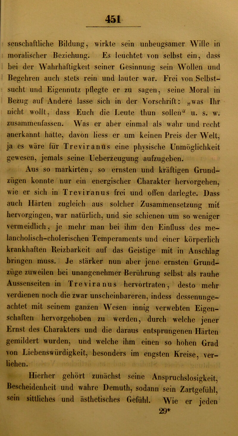 senschaftliche Bildung, wirkte sein unbeugsamer Wille in moralischer Beziehung. Es leuchtet von selbst ein, dass hei der Wahrhaftigkeit seiner Gesinnung sein Wollen und Begehren auch stets rein und lauter war. Frei von Selbst- sucht und Eigennutz pflegte er zu sagen, seine Moral in Bezug auf Andere lasse sich in der Vorschrift: „was Ihr nicht wollt, dass Euch die Leute thun sollen“ u. s. w. zusammenfassen. Was er aber einmal als wahr und recht anerkannt hatte, davon liess er um keinen Preis der Welt, ja es wäre für Treviranus eine physische Unmöglichkeit gewesen, jemals seine Ueberzeugung aufzugeben. Aus so markirten, so ernsten und kräftigen Grund- zügen konnte nur ein energischer Charakter hervorgehen, wie er sich in Treviranus frei und offen darlegte. Dass auch Härten zugleich aus solcher Zusammensetzung mit hervorgingen, war natürlich, und sie schienen um so weniger vermeidlich, je mehr man bei ihm den Einfluss des me- lancholisch-cholerischen Temperaments und einer körperlich krankhaften Reizbarkeit auf das Geistige mit in Anschlag bringen muss. Je stärker nun aber jene ernsten Grund- ziige zuweilen bei unangenehmer Berührung selbst als rauhe Aussenseiten in Treviranus hervortraten, desto mehr verdienen noch die zwar unscheinbareren, indess dessenunge- achtet mit seinem ganzen Wesen innig verwebten Eigen- schaften hervorgehoben zu werden, durch welche jener Ernst des Charakters und die daraus entsprungenen Härten gemildert wurden, und welche ihm einen so hohen Grad von Liebenswürdigkeit, besonders im engsten Kreise, ver- liehen. Hierher gehört zunächst seine Anspruchslosigkeit, Bescheidenheit und wahre Demuth, sodann sein Zartgefühl, sein sittliches und ästhetisches Gefühl. Wie er jeden 29*