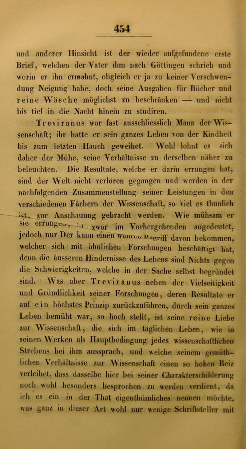 und anderer Hinsicht ist der wieder aufgefundene erste Brief, welchen der Vater ihm nacli Göttingen schrieb und worin er ihn ermahnt, obgleich er ja zu keiner Verschwen- dung Neigung habe, doch seine Ausgaben für Bücher und reine Wäsche möglichst zu beschränken — und nicht bis tief in die Nacht hinein zu studiren. Treviranus war fast ausschliesslich Mann der Wis- senschaft; ihr hatte er sein ganzes Lehen von der Kindheit bis zum letzten Hauch geweihet. Wohl lohnt es sich daher der Mühe, seine Verhältnisse zu derselben näher zu beleuchten. Die Resultate, welche er darin errungen hat, sind der Welt nicht verloren gegangen und werden in der nachfolgenden Zusammenstellung seiner Leistungen in den verschiedenen Fächern der Wissenschaft, so viel es thunlich zur Anschauung gebracht werden. Wie mühsam er sie errungen, zwar Vorhergehenden angedeutet, jedoch nur Der kann einen warnen fiacrjff davon bekommen, welcher sich mit ähnlichen Forschungen beschäftigt hat, denn die äusseren Hindernisse des Lebens sind Nichts gegen die Schwierigkeiten, welche in der Sache selbst begründet sind. Was aber Treviranus neben der Vielseitigkeit und Gründlichkeit seiner Forschungen, deren Resultate er auf ein höchstes Prinzip zurückzuführen, durch sein ganzes Leben bemüht war, so hoch stellt, ist seine reine Liebe zur Wissenschaft, die sich im täglichen Leben, wie in seinen Werken als Hauptbedingung jedes wissenschaftlichen Strebens bei ihm aussprach, und welche seinem geimith- lichen Verhältnisse zur W issenschaft einen so hohen Reiz verleihet, dass dasselbe hier bei seiner Charakterschilderung noch wohl besonders besprochen zu werden verdient, da ich es ein in der That eigenthümliches nennen möchte, was ganz in dieser Art wohl nur wenige Schriftsteller mit