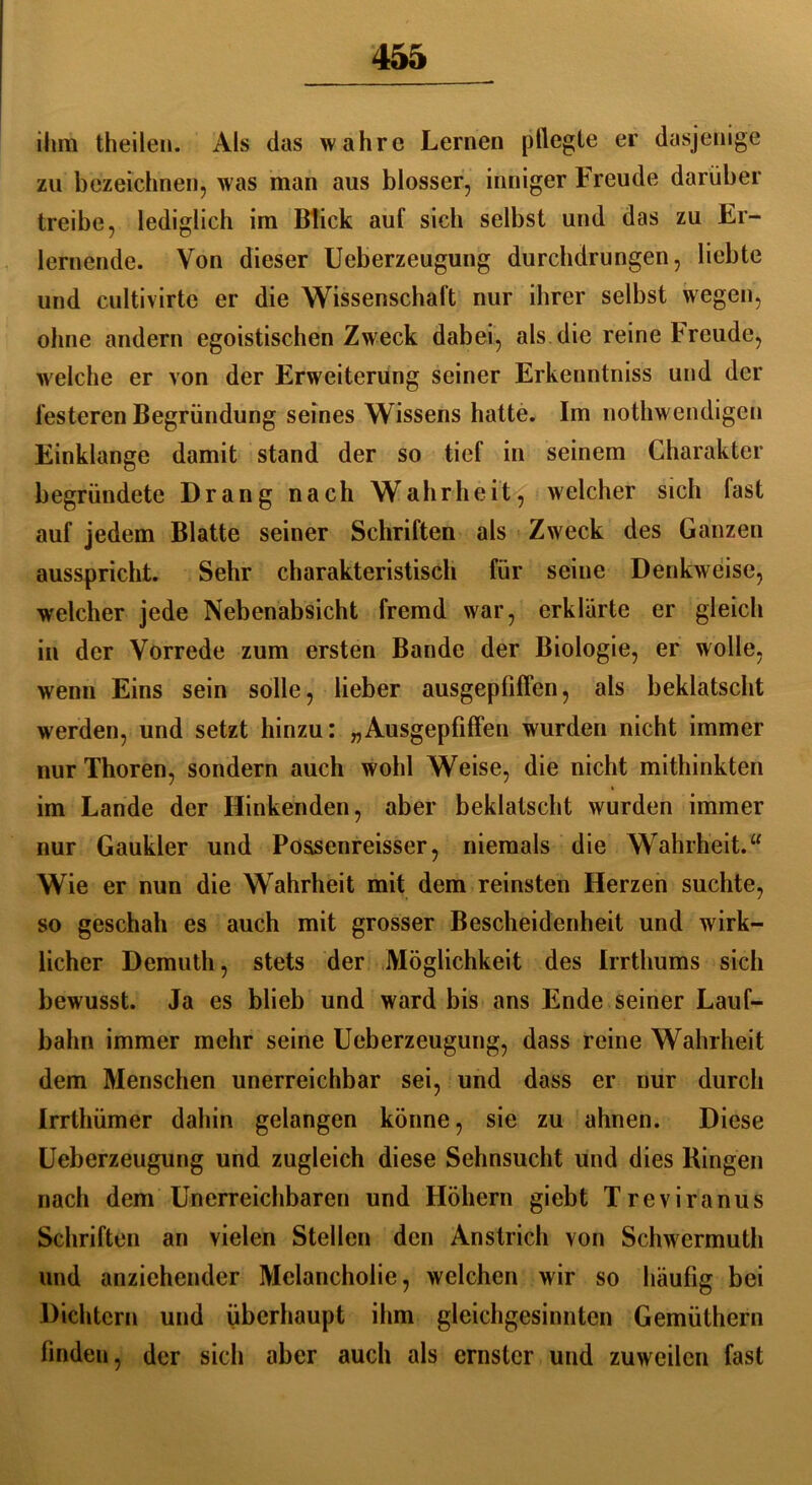 ihm theilen. Als das wahre Lernen pflegte er dasjenige zu bezeichnen, was man aus blosser, inniger Freude darüber treibe, lediglich im Blick auf sich selbst und das zu Er- lernende. Von dieser Ueberzeugung durchdrungen, liebte und cultivirte er die Wissenschaft nur ihrer selbst wegen, ohne andern egoistischen Zweck dabei, als die reine Freude, welche er von der Erweiterung seiner Erkenntniss und der festeren Begründung seines Wissens hatte. Im nothwendigen Einklänge damit stand der so tief in seinem Charakter begründete Drang nach Wahrheit, welcher sich fast auf jedem Blatte seiner Schriften als Zweck des Ganzen ausspricht. Sehr charakteristisch für seine Denkweise, welcher jede Nebenabsicht fremd war, erklärte er gleich in der Vorrede zum ersten Bande der Biologie, er wolle, wenn Eins sein solle, lieber ausgepfiffen, als beklatscht werden, und setzt hinzu: „Ausgepfiffen wurden nicht immer nur Thoren, sondern auch wohl Weise, die nicht mithinkten im Lande der Hinkenden, aber beklatscht wurden immer nur Gaukler und Possenreisser, niemals die Wahrheit.“ Wie er nun die Wahrheit mit dem reinsten Herzen suchte, so geschah es auch mit grosser Bescheidenheit und wirk- licher Demuth, stets der Möglichkeit des Irrthums sich bewusst. Ja es blieb und ward bis ans Ende seiner Lauf- bahn immer mehr seine Ueberzeugung, dass reine Wahrheit dem Menschen unerreichbar sei, und dass er nur durch Irrthümer dahin gelangen könne, sie zu ahnen. Diese Ueberzeugung und zugleich diese Sehnsucht und dies Hingen nach dem Unerreichbaren und Höhern giebt Treviranus Schriften an vielen Stellen den Anstrich von Schwermuth und anziehender Melancholie, welchen wir so häufig bei Dichtern und überhaupt ihm gleichgesinnten Gemüthern finden, der sich aber auch als ernster und zuweilen fast