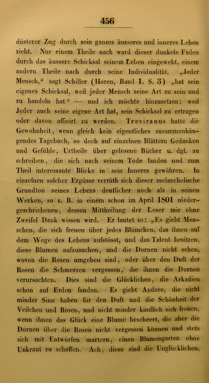düsterer Zug durch sein ganzes äusseres und inneres Leben zieht. Nur einem Theile nach ward dieser dunkele Faden durch das äussere Schicksal seinem Leben eingeweht, einem andern Theile nach durch seine Individualität. „Jeder Mensch,a sagt Schiller (Horen, Band 1. S. 3^ „hat sein eigenes Schicksal, weil jeder Mensch seine Art zu sein und zu handeln hat“ — und ich möchte hinzusetzen: weil Jeder auch seine eigene Art hat, sein Schicksal zu ertragen oder davon afficirt zu werden. Treviranus hatte die Gewohnheit, wenn gleich kein eigentliches zusammenhän- gendes Tagebuch, so doch auf einzelnen Blättern Gedanken und Gefühle, Urtheile über gelesene Bücher u. dgl. zu schreiben, die sich nach seinem Tode fanden und zum Theil interessante Blicke in sein Inneres gewähren. In einzelnen solcher Ergüsse verräth sich dieser melancholische Grundton seines Lebens deutlicher noch als in seinen Werken, so z. B. in einem schon im April 1801 nieder- geschriebenen, dessen Mittheilung der Leser mir ohne Zweifel Dank wissen wird. Er lautet so: „Es giebt Men- schen, die sich freuen über jedes Blümchen, das ihnen auf dem Wege des Lebens aufstösst, und das Talent besitzen, diese Blumen aufzusuchen, und die Dornen nicht sehen, wovon die Rosen umgeben sind, oder über den Duft der Rosen die Schmerzen vergessen, die ihnen die Dornen verursachten. Dies sind die Glücklichen, die Arkadien schon auf Erden fanden. Es giebt Andere, die nicht minder Sinn haben für den Duft und die Schönheit der Veilchen und Rosen, und nicht minder kindlich sich freuen, wenn ihnen das Glück eine Blume bescheert, die aber die Dornen über die Rosen nicht vergessen können und stets sich mit Entwürfen martern, einen Blumengarten ohne Unkraut zu schaffen. Ach, diese sind die Unglücklichen.