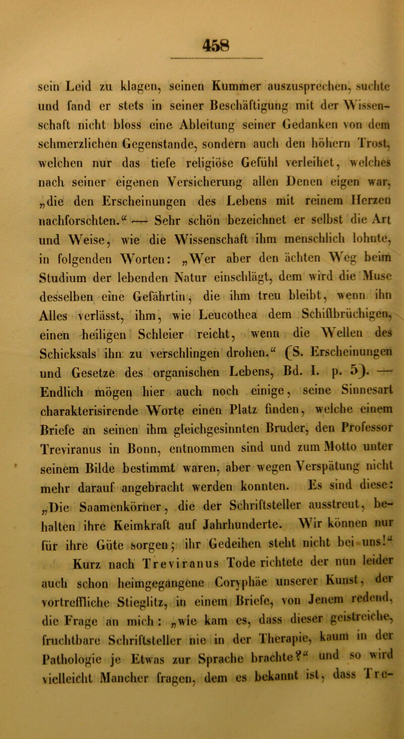 sein Leid zu klagen, seinen Kummer auszusprechen, suchte und fand er stets in seiner Beschäftigung mit der Wissen- schaft nicht bloss eine Ableitung seiner Gedanken von dem schmerzlichen Gegenstände, sondern auch den höhern Trost, welchen nur das tiefe religiöse Gefühl verleihet, welches nach seiner eigenen Versicherung allen Denen eigen war, „die den Erscheinungen des Lebens mit reinem Herzen nachforschten.“ — Sehr schön bezeichnet er selbst die Art und Weise, wie die Wissenschaft ihm menschlich lohnte, in folgenden Worten: „Wer aber den ächten Weg beim Studium der lebenden Natur einschlägt, dem wird die Muse desselben eine Gefährtin, die ihm treu bleibt, wenn ihn Alles verlässt, ihm, wie Leucothea dem Schillbrüchigen, einen heiligen Schleier reicht, wenn die Wellen des Schicksals ihn zu verschlingen drohen.“ fS. Erscheinungen und Gesetze des organischen Lebens, Bd. I. p. 53- — Endlich mögen hier auch noch einige, seine Sinnesart charakterisirende Worte einen Platz finden, welche einem Briefe an seinen ihm gleichgesinnten Bruder, den Professor Treviranus in Bonn, entnommen sind und zum Motto unter seinem Bilde bestimmt waren, aber wegen Verspätung nicht mehr darauf angebracht werden konnten. Es sind diese: „Die Saamenkörner, die der Schriftsteller ausstreut, be- halten ihre Keimkraft auf Jahrhunderte. Wir können nur für ihre Güte sorgenj ihr Gedeihen steht nicht bei uns! Kurz nach Treviranus Tode richtete der nun leider auch schon heimgegangene Coryphäe unserer Kunst, der vortreffliche Stieglitz, in einem Briefe, von Jenem redend, die Frage an mich : „wie kam cs, dass dieser geistreiche, fruchtbare Schriftsteller nie in der Therapie, kaum in dei Pathologie je Etwas zur Sprache brachte?“ und so wird vielleicht Mancher fragen, dem es bekannt ist, dass Ire-