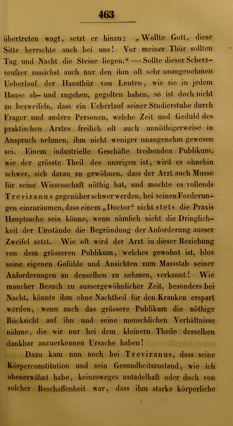 übertreten wagt, setzt er hinzu: „Wollte Gott, diese Sitte herrschte auch bei uns! Vor meiner Thür sollten Tag und Nacht die Steine liegen.“—■ Sollte dieser Scherz- seufzer zunächst auch nur den ihm oft sehr unangenehmen Ueberlauf der Hausthür von Leuten, wie sie in jedem Hause ab- und zugehen, gegolten haben, so ist doch nicht zu bezweifeln, dass ein Ueberlauf seiner Studierstube durch Frager und andere Personen, welche Zeit und Geduld des praktischen Arztes freilich oft auch unnöthigerweise in Anspruch nehmen, ihm nicht weniger unangenehm gewesen sei. Einem industrielle Geschäfte treibenden Publikum, wie der grösste Theil des unsrigen ist, wird es ohnehin schwer, sich daran zu gewöhnen, dass der Arzt auch Müsse für seine Wissenschaft nöthig hat, und mochte es vollends Treviranus gegenüber schwer werden, bei seinen Forderun- gen einzuräumen,dass einem „Doctor“ nicht stets die Praxis Hauptsache sein könne, wenn nämlich nicht die Dringlich- keit der Umstände die Begründung der Anforderung ausser Zweifel setzt. Wie oft wird der Arzt in dieser Beziehung von dem grösseren Publikum, welches gewohnt ist, blos seine eigenen Gefühle und Ansichten zum Massstab seiner Anforderungen an denselben zu nehmen, verkannt! Wie mancher Besuch zu aussergewöhnlicher Zeit, besonders bei Nacht, könnte ihm ohne Nachtheil für den Kranken erspart werden, wenn auch das grössere Publikum die nöthige Rücksicht auf ihn und seine menschlichen Verhältnisse nähme, die wir nur bei dem kleinern Theile desselben dankbar anzuerkennen Ursache haben! Dazu kam nun noch bei Treviranus, dass seine Körperconstitution und sein Gesundheitszustand, wie ich obenerwähnt habe, keinesweges untadelhaft oder doch von solcher Beschaffenheit war, dass ihm starke körperliche