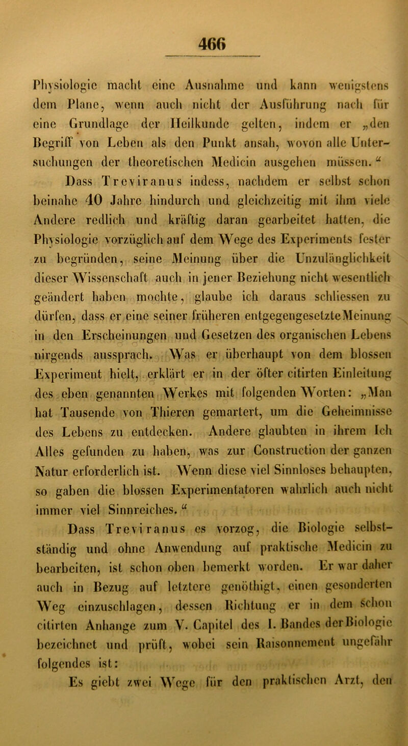 Physiologie macht eine Ausnahme und kann wenigstens dem Plane, wenn auch nicht der Ausführung nach für eine Grundlage der Heilkunde gelten, indem er „den Begriff von Leben als den Punkt ansah, wovon alle Unter- suchungen der theoretischen Medicin ausgehen müssen. u Dass Treviranus indess, nachdem er selbst schon beinahe 40 Jahre hindurch und gleichzeitig mit ihm viele Andere redlich und kräftig daran gearbeitet hatten, die Physiologie vorzüglich auf dem Wege des Experiments fester zu begründen, seine Meinung über die Unzulänglichkeit dieser Wissenschaft auch in jener Beziehung nicht wesentlich geändert haben mochte, glaube ich daraus schliessen zu dürfen, dass er eine seiner früheren entgegengesetzte Meinung in den Erscheinungen und Gesetzen des organischen Lebens nirgends aussprach. Was er überhaupt von dem blossen Experiment hielt, erklärt er in der öfter citirten Einleitung des eben genannten Werkes mit folgenden Worten: „Man bat Tausende von Thieren gemartert, um die Geheimnisse des Lebens zu entdecken. Andere glaubten in ihrem Ich Alles gefunden zu haben, was zur Construetion der ganzen Natur erforderlich ist. Wenn diese viel Sinnloses behaupten, so gaben die blossen Experimentatoren wahrlich auch nicht immer viel Sinnreiches. u Dass Treviranus cs vorzog, die Biologie selbst- ständig und ohne Anwendung auf praktische Medicin zu bearbeiten, ist schon oben bemerkt worden. Er war daher auch in Bezug auf letztere genöthigt, einen gesonderten Weg cinzuschlagen, dessen Richtung er in dem schon citirten Anhänge zum V. Capitel des I. Bandes der Biologie bezeichnet und prüft, wobei sein Raisonnemcnt ungefähr folgendes ist: Es giebt zwei Wege für den praktischen Arzt, den