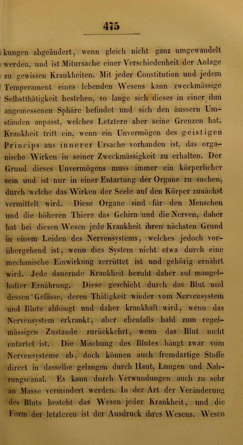 kungcn abgeändert, wenn gleich nicht ganz umgewandelt werden, und ist Mitursache einer Verschiedenheit der Anlage zu gewissen Krankheiten. Mit jeder Constitution und jedem Temperament eines lebenden Wesens kann zweckmässige Selbstthätigkeit bestehen, so lange sich dieses in einer ihm angemessenen Sphäre befindet und sich den äussern Um- ständen anpasst, welches Letztere aber seine Grenzen hat. Krankheit tritt ein, wenn ein Unvermögen des geistigen Princips aus innerer Ursache vorhanden ist, das orga- nische Wirken in seiner Zweckmässigkeit zu erhalten. Der Grund dieses Unvermögens muss immer ein körperlicher sein und ist nur in einer Entartung der Organe zu suchen, durch welche das Wirken der Seele auf den Körper zunächst vermittelt wird. Diese Organe sind für den Menschen und die höheren Thiere das Gehirn und die Nerven, daher hat bei diesen Wesen jede Krankheit ihren nächsten Grund in einem Leiden des Nervensystems, welches jedoch vor- übergehend ist, wenn dies System nicht etwa durch eine mechanische Einwirkung zerrüttet ist und gehörig ernährt wird. Jede dauernde Krankheit beruht daher auf mangel- hafter Ernährung. Diese geschieht durch das Blut und dessen Gefässe, deren Thätigkcit wieder vom Nervensystem und Blute abhängt und daher krankhaft wird, wenn das Nervensystem erkrankt, aber ebenfalls bald zum regel- mässigen Zustande zurückkehrt, wenn das Blut nicht entartet ist. Die Mischung des Blutes hängt zwar vom Nervensysteme ab, doch können auch fremdartige Stoffe direct in dasselbe gelangen durch Haut, Lungen und Nah- rungscanal. Es kann durch Verwundungen auch zu sehr an Masse vermindert werden, in der Art der Veränderung des Bluts besteht das Wesen jeder Krankheit, und die Torrn der letzteren ist der Ausdruck ihres Wesens. Wesen