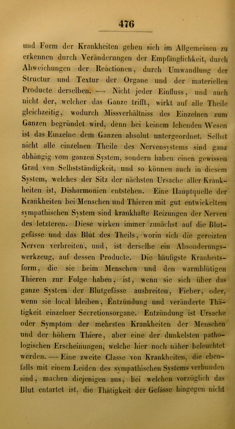4T6 und Form der Krankheiten geben sich im Allgemeinen zu erkennen durch Veränderungen der Empfänglichkeit, durch Abweichungen der Rcactionen, durch Umwandlung der Structur und Textur der Organe und der materiellen Producte derselben. — Nicht jeder Einfluss, und auch nicht der, welcher das Ganze trifft, wirkt auf alle Theile gleichzeitig, wodurch Missverhältnis des Einzelnen zum Ganzen begründet wird, denn bei keinem lebenden Wesen ist das Einzelne dem Ganzen absolut untergeordnet. Selbst nicht olle einzelnen Theile des Nervensystems sind ganz abhängig vom ganzen System, sondern haben einen gewissen Grad von Selbstständigkeit, und so können auch in diesem System, welches der Sitz der nächsten Ursache aller Krank- heiten ist, Disharmonien entstehen. Eine Hauptquelle der Krankheiten bei Menschen und Thieren mit gut entwickeltem sympathischen System sind krankhafte Reizungen der Nerven des letzteren. Diese wirken immer zunächst auf die Blut- gefässe und das Blut des Theils, worin sich die gereizten Nerven verbreiten, und, ist derselbe ein Absonderungs- werkzeug, auf dessen Producte. Die häufigste Kranheits- form, die sie beim Menschen und den warmblütigen Thieren zur Folge haben, ist, wenn sic sich über das ganze System der Blutgefässe ausbreiten, Fieber, oder, wenn sic local bleiben, Entzündung und veränderte Thä— tigkeit einzelner Sccretionsorgane. Entzündung ist Ursache oder Symptom der mehrsten Krankheiten der Menschen und der hohem Thiere, aber eine der dunkelsten patho- logischen Erscheinungen, welche hier noch näher beleuchtet werden. — Eine zweite Classc von Krankheiten, die eben- lalls mit einem Leiden des sympathischen Systems verbunden sind, machen diejenigen aus, bei welchen vorzüglich das Blut entartet ist, die Thätigkeit der Gcfässc hingegen nicht