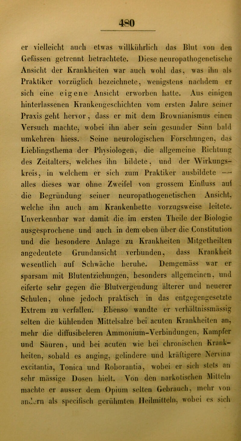 er vielleicht auch etwas willkührlich das Blut von den Gelassen getrennt betrachtete. Diese neuropathogenetischc Ansicht der Krankheiten war auch wohl das, was ihn als Praktiker vorzüglich bezeichnete, wenigstens nachdem er sich eine eigene Ansicht erworben hatte. Aus einigen hinterlassencn Krankengeschichten vom ersten Jahre seiner Praxis geht hervor, dass er mit dem Brownianismus einen Versuch machte, wobei ihn aber sein gesunder Sinn bald umkehren hiess. Seine neurologischen Forschungen, das Lieblingsthema der Physiologen, die allgemeine Richtung des Zeitalters, welches ihn bildete, und der Wirkungs- kreis, in welchem er sich zum Praktiker ausbildetc —• alles dieses war ohne Zweifel von grossem Einlluss auf die Begründung seiner neuropathogcnctischen Ansicht, welche ihn auch am Krankenbette vorzugsweise leitete. Unverkennbar war damit die im ersten Thcilc der Biologie ausgesprochene und auch in dem oben über die Constitution und die besondere Anlage zu Krankheiten Mitgetheilten angedeutete Grundansicht verbunden, dass Krankheit wesentlich auf Schwäche beruhe. Demgemäss war er sparsam mit Blutentziehungen, besonders allgemeinen, und eiferte sehr gegen die Blutvergeudung älterer und neuerer Schulen, ohne jedoch praktisch in das entgegengesetzte Extrem zu verfallen. Ebenso w'andtc er verhältnissmässig selten die kühlenden Mittelsalze bei acuten Krankheiten an, mehr die dilTusibclcren Ammonium-Verbindungen, Kampfer und Säuren, und bei acuten wie bei chronischen Krank- heiten, sobald es anging, gelindere und kräftigere Aervina excitantia, Tonica und Roborantia, wobei er sich stets an sehr miissic Dosen hielt. Von den narkotischen Mitteln O machte er ausser dem Opium selten Gebrauch, mehr von andern als specifisch gerühmten Heilmitteln, wobei es sich