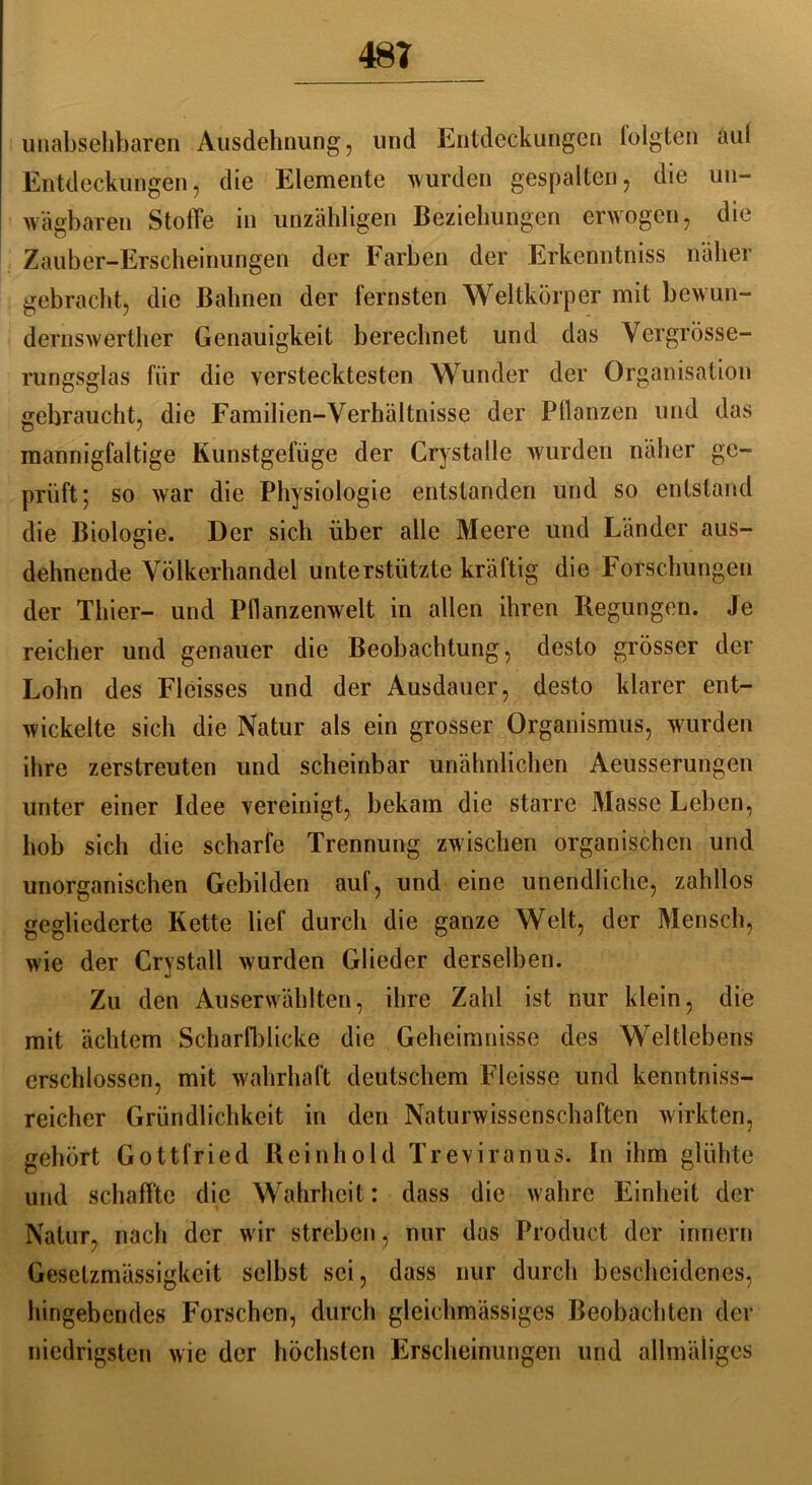 481 unabsehbaren Ausdehnung, und Entdeckungen folgten auf Entdeckungen, die Elemente wurden gespalten, die un- wägbaren Stoffe in unzähligen Beziehungen erwogen, die Zauber-Erscheinungen der Farben der Erkenntniss näher gebracht, die Bahnen der fernsten Weltkörper mit bewun- dernswerther Genauigkeit berechnet und das Vergrösse- rungsglas für die verstecktesten Wunder der Organisation gebraucht, die Familien-Verhältnisse der Pflanzen und das mannigfaltige Kunstgefüge der Crystalle wurden näher ge- prüft 5 so war die Physiologie entstanden und so entstand die Biologie. Der sich über alle Meere und Länder aus- dehnende Völkerhandel unterstützte kräftig die Forschungen der Thier- und Pflanzenwelt in allen ihren Regungen. Je reicher und genauer die Beobachtung, desto grösser der Lohn des Flcisses und der Ausdauer, desto klarer ent- wickelte sich die Natur als ein grosser Organismus, wurden ihre zerstreuten und scheinbar unähnlichen Aeusserungen unter einer Idee vereinigt, bekam die starre Masse Leben, hob sich die scharfe Trennung zwischen organischen und unorganischen Gebilden auf, und eine unendliche, zahllos gegliederte Kette lief durch die ganze Welt, der Mensch, wie der Crystall wurden Glieder derselben. Zu den Auserwählten, ihre Zahl ist nur klein, die mit ächtem Scharfblicke die Geheimnisse des Weltlcbens erschlossen, mit wahrhaft deutschem Fleisse und kenntniss- reicher Gründlichkeit in den Naturwissenschaften wirkten, gehört Gottfried Reinhold Treviranus. In ihm glühte und schaffte die Wahrheit: dass die wahre Einheit der Natur, nach der wir streben, nur das Product der innern Gesetzmässigkeit selbst sei, dass nur durch bescheidenes, hingebendes Forschen, durch gleichmässiges Beobachten der niedrigsten wie der höchsten Erscheinungen und allmäiigcs