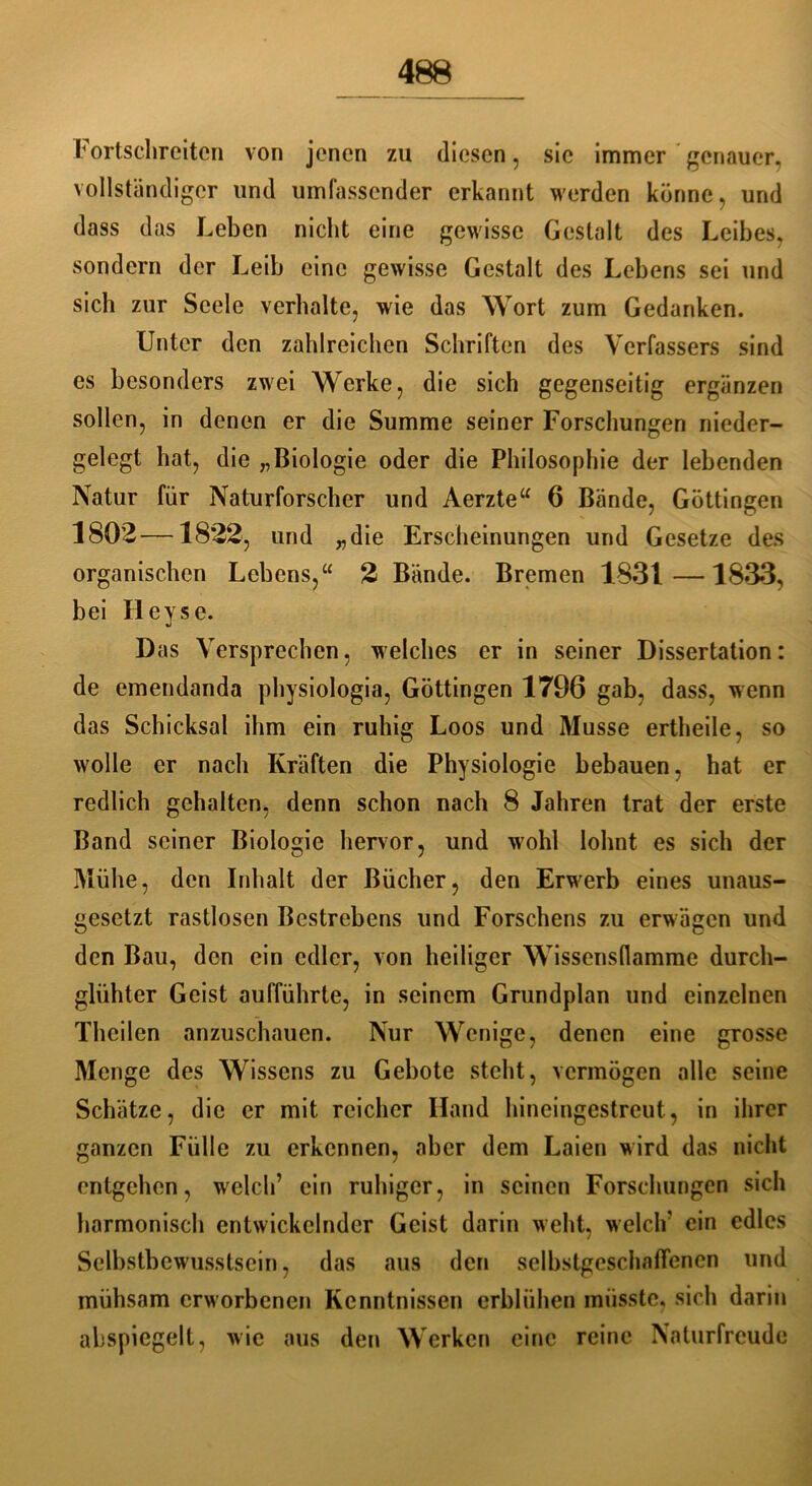 Fortschreiton von jenen zu diesen, sic immer genauer, vollständiger und umfassender erkannt werden könne, und dass das Leben nicht eine gewisse Gestalt des Leibes, sondern der Leib eine gewisse Gestalt des Lebens sei und sich zur Seele verhalte, wie das Wort zum Gedanken. Unter den zahlreichen Schriften des Verfassers sind es besonders zwei Werke, die sich gegenseitig ergänzen sollen, in denen er die Summe seiner Forschungen nieder- gelegt hat, die „Biologie oder die Philosophie der lebenden Natur für Naturforscher und Aerzte“ 6 Bände, Göttingen 1802—1822, und „die Erscheinungen und Gesetze des organischen Lebens,“ % Bände. Bremen 1831—1833, bei Hey sc. Das Versprechen, welches er in seiner Dissertation: de emendanda physiologia, Göttingen 1796 gab, dass, wenn das Schicksal ihm ein ruhig Loos und Müsse ertheile, so wolle er nach Kräften die Physiologie bebauen, hat er redlich gehalten, denn schon nach 8 Jahren trat der erste Band seiner Biologie hervor, und wohl lohnt es sich der Mühe, den Inhalt der Bücher, den Erwerb eines unaus- gesetzt rastlosen Bestrebens und Forschens zu erwägen und den Bau, den ein edler, von heiliger Wissensflamme durch- gliihter Geist aufführte, in seinem Grundplan und einzelnen Theilen anzuschaucn. Nur Wenige, denen eine grosse Menge des Wissens zu Gebote steht, vermögen alle seine Schätze, die er mit reicher Hand hineingestreut, in ihrer ganzen Fülle zu erkennen, aber dem Laien wird das nicht entgehen, welch’ ein ruhiger, in seinen Forschungen sich harmonisch entwickelnder Geist darin weht, welch' ein edles Selbstbewusstsein, das aus den selbstgeschaflenen und mühsam erworbenen Kenntnissen erblühen müsste, sich darin abspiegelt, wie aus den Werken eine reine Naturfreude