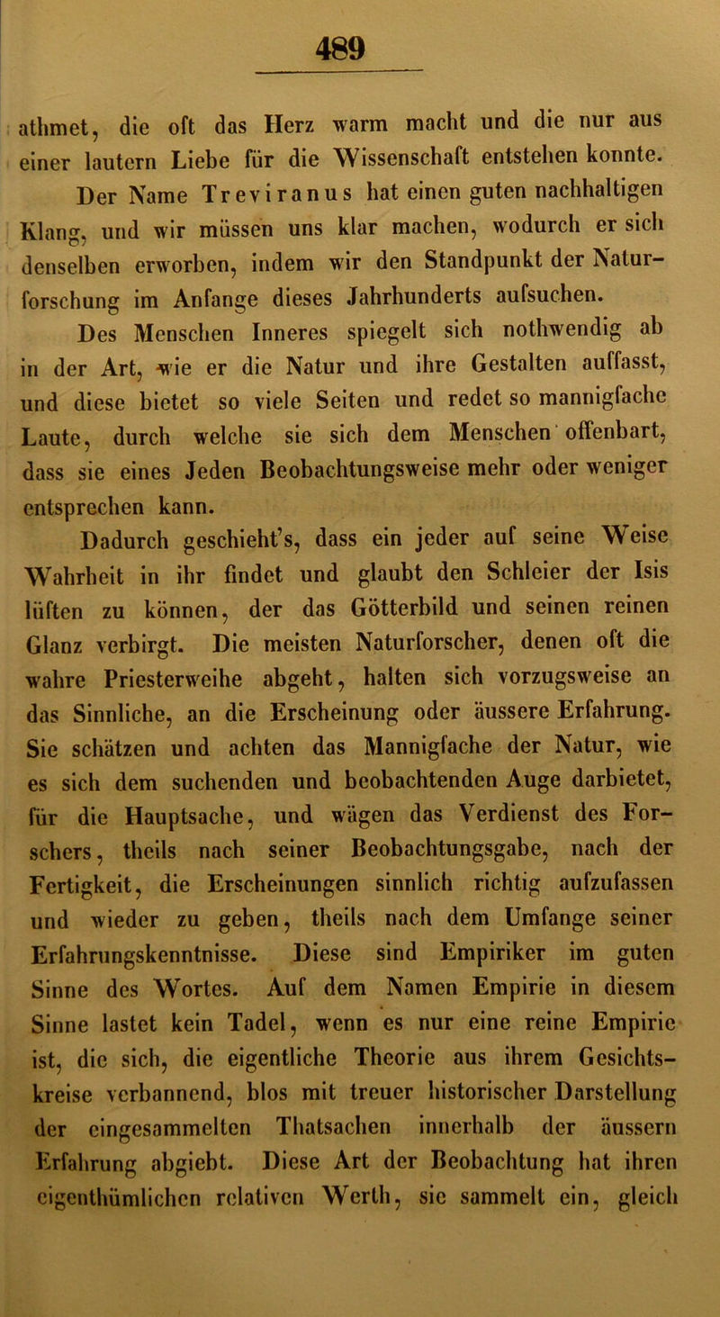 athmet, die oft das Herz warm macht und die nur aus einer lautern Liebe für die Wissenschaft entstehen konnte. Der Name Treviranus hat einen guten nachhaltigen Klang, und wir müssen uns klar machen, wodurch er sich denselben erworben, indem wir den Standpunkt der Natur- forschung im Anfänge dieses Jahrhunderts aufsuchen. Des Menschen Inneres spiegelt sich nothwendig ab in der Art, wie er die Natur und ihre Gestalten auffasst, und diese bietet so viele Seiten und redet so mannigfache Laute, durch welche sie sich dem Menschen offenbart, dass sie eines Jeden Beobachtungsweise mehr oder weniger entsprechen kann. Dadurch geschieht^, dass ein jeder auf seine Weise Wahrheit in ihr findet und glaubt den Schleier der Isis lüften zu können, der das Götterbild und seinen reinen Glanz verbirgt. Die meisten Naturforscher, denen oft die wahre Priesterweihe abgeht, halten sich vorzugsweise an das Sinnliche, an die Erscheinung oder äussere Erfahrung. Sie schätzen und achten das Mannigfache der Natur, wie es sich dem suchenden und beobachtenden Auge darbietet, für die Hauptsache, und wägen das Verdienst des For- schers , theils nach seiner Beobachtungsgabe, nach der Fertigkeit, die Erscheinungen sinnlich richtig aufzufassen und wieder zu geben, theils nach dem Umfange seiner Erfahrungskenntnisse. Diese sind Empiriker im guten Sinne des Wortes. Auf dem Namen Empirie in diesem Sinne lastet kein Tadel, wenn es nur eine reine Empirie ist, die sich, die eigentliche Theorie aus ihrem Gesichts- kreise verbannend, blos mit treuer historischer Darstellung der cingesammclten Thatsachen innerhalb der äussern Erfahrung abgiebt. Diese Art der Beobachtung hat ihren cigenthümlichcn relativen Werth, sie sammelt ein, gleich