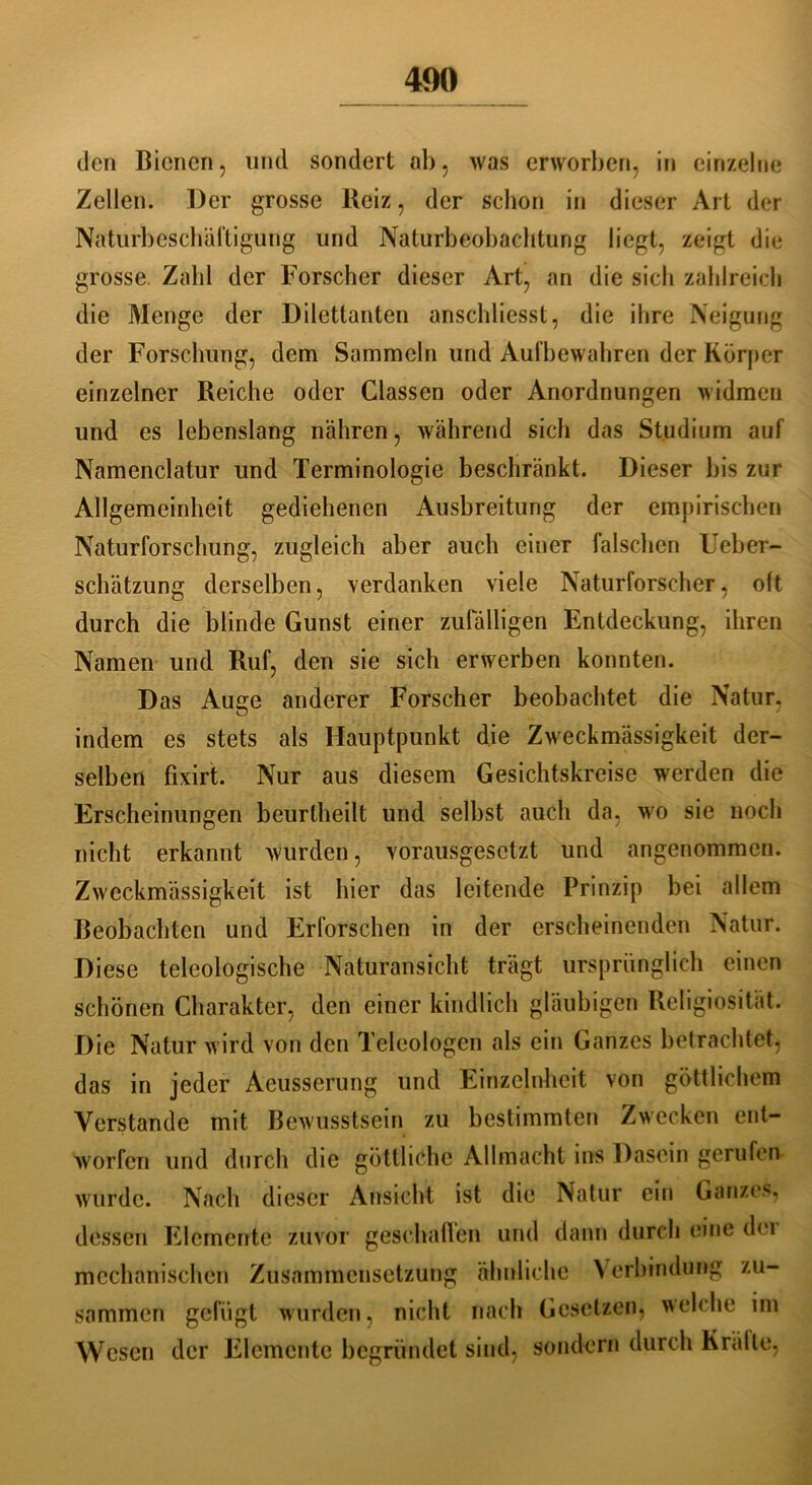 den Bienen, und sondert ab, was erworben, in einzelne Zellen. Der grosse Reiz, der schon in dieser Art der Naturbeschäftigung und Naturbeobachtung liegt, zeigt die grosse. Zahl der Forscher dieser Art, an die sich zahlreich die Menge der Dilettanten anschliesst, die ihre Neigung der Forschung, dem Sammeln und Aufbewahren der Körper einzelner Reiche oder Classen oder Anordnungen widmen und es lebenslang nähren, während sich das Studium auf Namenclatur und Terminologie beschränkt. Dieser bis zur Allgemeinheit gediehenen Ausbreitung der empirischen Naturforschung, zugleich aber auch einer falschen Ueber- schätzung derselben, verdanken viele Naturforscher, oft durch die blinde Gunst einer zufälligen Entdeckung, ihren Namen und Ruf, den sie sich erwerben konnten. Das Auge anderer Forscher beobachtet die Natur, indem es stets als Hauptpunkt die Zweckmässigkeit der- selben fixirt. Nur aus diesem Gesichtskreise werden die Erscheinungen beurtheilt und selbst auch da, wo sie noch nicht erkannt wurden, vorausgesetzt und angenommen. Zweckmässigkeit ist hier das leitende Prinzip bei allem Beobachten und Erforschen in der erscheinenden Natur. Diese teleologische Naturansicht trägt ursprünglich einen schönen Charakter, den einer kindlich gläubigen Religiosität. Die Natur wird von den Teleologen als ein Ganzes betrachtet, das in jeder Acusserung und Einzelnhcit von göttlichem Verstände mit Bewusstsein zu bestimmten Zwecken ent- worfen und durch die göttliche Allmacht ins Dasein gerufen wurde. Nach dieser Ansicht ist die Natur ein Ganzes, dessen Elemente zuvor geschallen und dann durch eine dei mechanischen Zusammensetzung ähnliche Verbindung zu- sammen gefügt wurden, nicht nach Gesetzen, welche im Wesen der Elemente begründet sind, sondern durch Kralle,