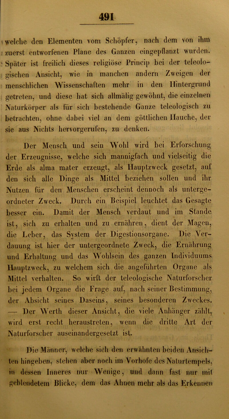 welche den Elementen vom Schöpfer, nach dem von ihm zuerst entworfenen Plane des Ganzen eingepflanzt wurden. Später ist freilich dieses religiöse Princip bei der teleolo- gischen Ansicht, wie in manchen andern Zweigen der menschlichen Wissenschaften mehr in den Hintergrund getreten, und diese hat sich allmälig gewöhnt, die einzelnen Naturkörper als für sich bestehende Ganze teleologisch zu betrachten, ohne dabei viel an dem göttlichen Hauche, der sie aus Nichts hervorgerufen, zu denken. Der Mensch und sein Wohl wird bei Erforschung der Erzeugnisse, welche sich mannigfach und vielseitig die Erde als alma mater erzeugt, als Hauptzweck gesetzt, auf den sich alle Dinge als Mittel beziehen sollen und ihr Nutzen für den Menschen erscheint dennoch als unterge- ordneter Zweck. Durch ein Beispiel leuchtet das Gesagte besser ein. Damit der Mensch verdaut und im Stande ist, sich zu erhalten und zu ernähren, dient der Magen, die Leber, das System der Digestionsorgane. Die Ver- dauung ist hier der untergeordnete Zweck, die Ernährung und Erhaltung und das Wohlsein des ganzen Individuums Hauptzweck, zu welchem sich die angeführten Organe als Mittel verhalten. So wirft der teleologische Naturforscher bei jedem Organe die Frage auf, nach seiner Bestimmung, der Absicht seines Daseins, seines besonderen Zweckes. — Der Werth dieser Ansicht, die viele Anhänger zählt, wird erst recht heraustreten, wenn die dritte Art der Naturforscher auscinandergeselzt ist. Die Männer, welche sich den erwähnten beiden Ansich- ten hingeben, stehen aber noch im Vorhofe des Naturtempels, in dessen Inneres nur Wenige, und dann fast nur mit geblendetem Blicke, dem das Ahnen mehr als das Erkennen