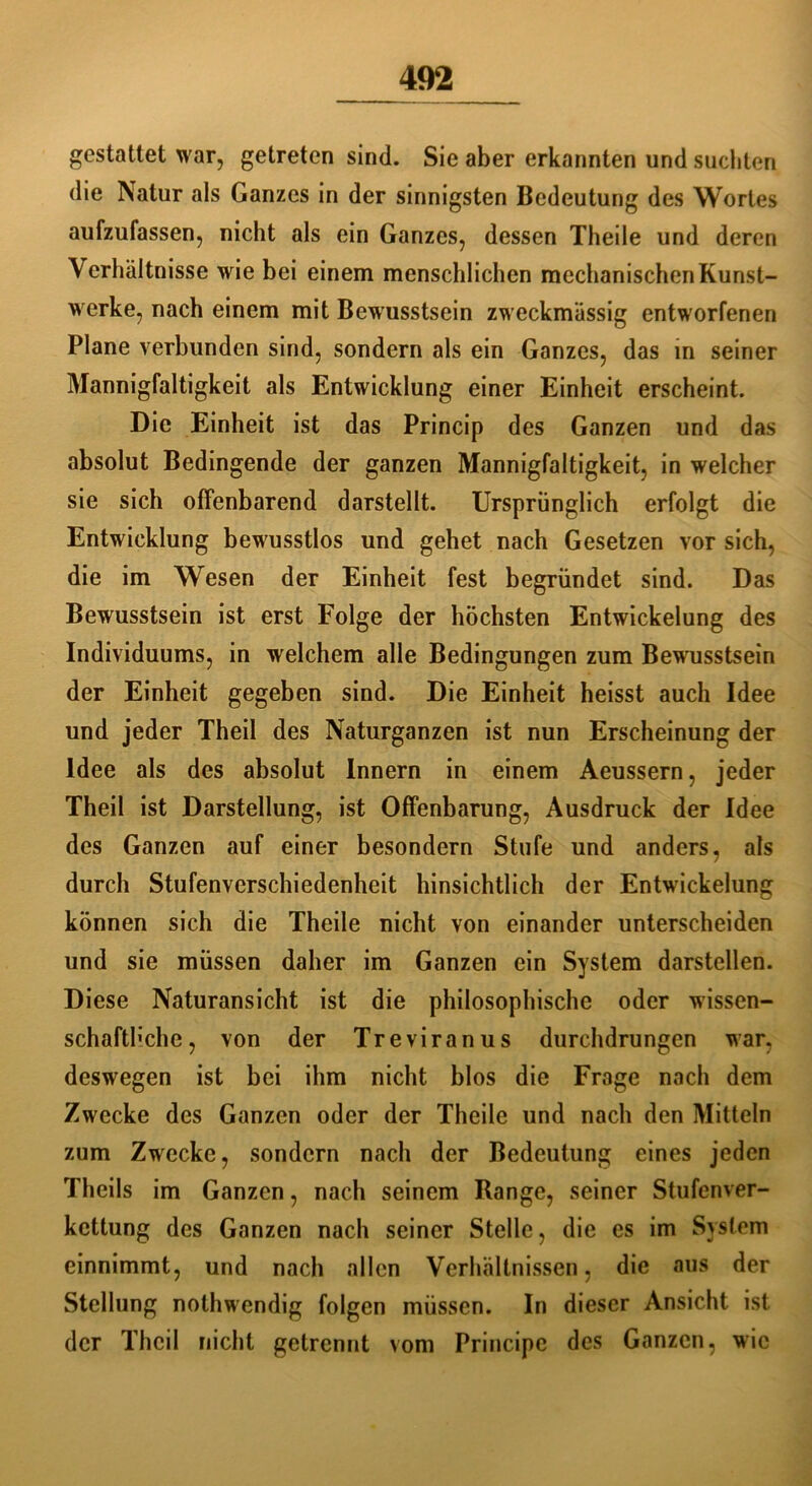 gestattet war, getreten sind. Sie aber erkannten und suchten die Natur als Ganzes in der sinnigsten Bedeutung des Wortes aufzufassen, nicht als ein Ganzes, dessen Theile und deren Verhältnisse wie bei einem menschlichen mechanischen Kunst- werke, nach einem mit Bewusstsein zweckmässig entworfenen Plane verbunden sind, sondern als ein Ganzes, das in seiner Mannigfaltigkeit als Entwicklung einer Einheit erscheint. Die Einheit ist das Princip des Ganzen und das absolut Bedingende der ganzen Mannigfaltigkeit, in welcher sie sich offenbarend darstellt. Ursprünglich erfolgt die Entwicklung bewusstlos und gehet nach Gesetzen vor sich, die im Wesen der Einheit fest begründet sind. Das Bewusstsein ist erst Folge der höchsten Entwickelung des Individuums, in welchem alle Bedingungen zum Bewusstsein der Einheit gegeben sind. Die Einheit heisst auch Idee und jeder Theil des Naturganzen ist nun Erscheinung der Idee als des absolut Innern in einem Aeussern, jeder Theil ist Darstellung, ist Offenbarung, Ausdruck der Idee des Ganzen auf einer besondern Stufe und anders, als durch Stufenverschiedenheit hinsichtlich der Entwickelung können sich die Theile nicht von einander unterscheiden und sie müssen daher im Ganzen ein System darstellen. Diese Naturansicht ist die philosophische oder wissen- schaftliche, von der Treviranus durchdrungen war, deswegen ist bei ihm nicht blos die Frage nach dem Zwecke des Ganzen oder der Theile und nach den Mitteln zum Zwecke, sondern nach der Bedeutung eines jeden Theils im Ganzen, nach seinem Range, seiner Stufenver- kettung des Ganzen nach seiner Stelle, die es im System einnimmt, und nach allen Verhältnissen, die aus der Stellung nothwendig folgen müssen. In dieser Ansicht ist der Theil nicht getrennt vom Principe des Ganzen, wie