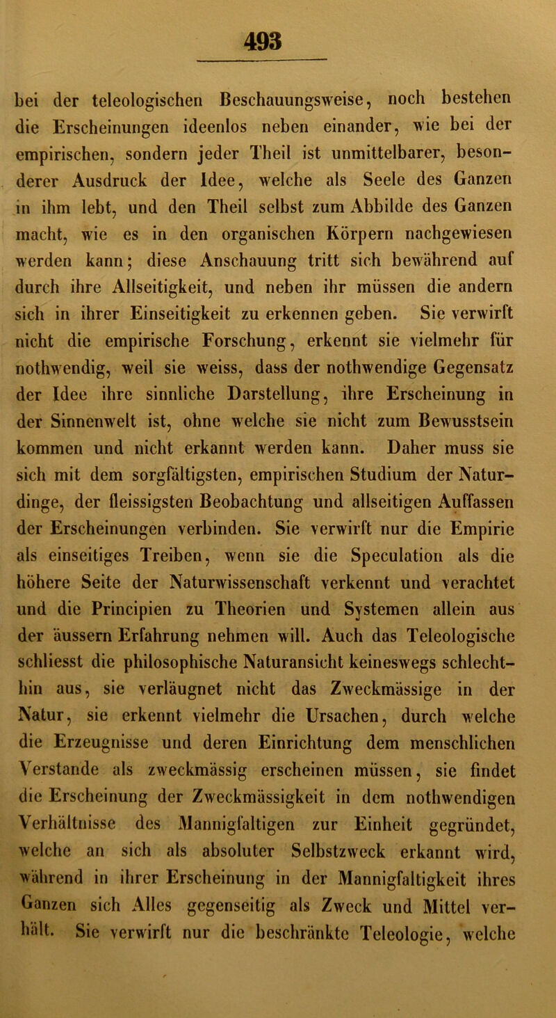 bei der teleologischen Beschauungsweise, noch bestehen die Erscheinungen ideenlos neben einander, wie bei der empirischen, sondern jeder Theil ist unmittelbarer, beson- derer Ausdruck der Idee, welche als Seele des Ganzen in ihm lebt, und den Theil selbst zum Abbilde des Ganzen macht, wie es in den organischen Körpern nachgewiesen werden kann; diese Anschauung tritt sich bewährend auf durch ihre Allseitigkeit, und neben ihr müssen die andern sich in ihrer Einseitigkeit zu erkennen geben. Sie verwirft nicht die empirische Forschung, erkennt sie vielmehr für nothwendig, weil sie weiss, dass der nothwendige Gegensatz der Idee ihre sinnliche Darstellung, ihre Erscheinung in der Sinnenwelt ist, ohne welche sie nicht zum Bewusstsein kommen und nicht erkannt werden kann. Daher muss sie sich mit dem sorgfältigsten, empirischen Studium der Natur- dinge, der fleissigsten Beobachtung und allseitigen Auffassen der Erscheinungen verbinden. Sie verwirft nur die Empirie als einseitiges Treiben, wenn sie die Speculation als die höhere Seite der Naturwissenschaft verkennt und verachtet und die Principien zu Theorien und Systemen allein aus der äussern Erfahrung nehmen will. Auch das Teleologische schliesst die philosophische Naturansicht keineswegs schlecht- hin aus, sie verläugnet nicht das Zweckmässige in der Natur, sie erkennt vielmehr die Ursachen, durch welche die Erzeugnisse und deren Einrichtung dem menschlichen Verstände als zweckmässig erscheinen müssen, sie findet die Erscheinung der Zweckmässigkeit in dem nothwendigen Verhältnisse des Mannigfaltigen zur Einheit gegründet, welche an sich als absoluter Selbstzweck erkannt wird, während in ihrer Erscheinung in der Mannigfaltigkeit ihres Ganzen sich Alles gegenseitig als Zweck und Mittel ver- hält. Sie verwirft nur die beschränkte Teleologie, welche