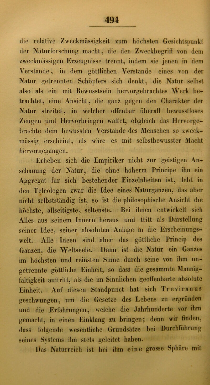 die relative Zweckmässigkeit zum höchsten Gesichtspunkt der Naturforschung macht, die den Zweckbegriff von dem zweckmässigen Erzeugnisse trennt, indem sie jenen in dem Verstände, in dem göttlichen Verstände eines von der Natur getrennten Schöpfers sich denkt, die Natur selbst also als ein mit Bewusstsein hervorgebrachtes Werk be- trachtet, eine Ansicht, die ganz gegen den Charakter der Natur streitet, in welcher offenbar überall bewusstloses Zeugen und Hervorbringen waltet, obgleich das Hervorge- brachte dem bewussten Verstände des Menschen so zweck- mässig erscheint, als wäre es mit selbstbewusster Macht hervorgegangen. Erheben sich die Empiriker nicht zur geistigen An- schauung der Natur, die ohne höherm Principe ihn ein Aggregat für sich bestehender Einzelnheiten ist, lebt in den Teleologen zwar die Idee eines Naturganzen, das aber nicht selbstständig ist, so ist die philosophische Ansicht die höchste, abseitigste, seltenste. Bei ihnen entwickelt sich Alles aus seinem Innern heraus und tritt als Darstellung seiner Idee, seiner absoluten Anlage in die Erscheinungs- welt. Alle Ideen sind aber das göttliche Princip des Ganzen, die Weltseele. Dann ist die Natur ein Ganzes im höchsten und reinsten Sinne durch seine von ihm un- getrennte göttliche Einheit, so dass die gesammte Mannig- faltigkeit auftritt, als die im Sinnlichen geoffenbarte absolute Einheit. Auf diesen Standpunct hat sich Treviranus geschwungen, um die Gesetze des Lebens zu ergründen und die Erfahrungen, welche die Jahrhunderte vor ihm gemacht, in einen Einklang zu bringen; denn wir finden, dass folgende wesentliche Grundsätze bei Durchführung seines Systems ihn stets geleitet haben. Das Naturreich ist bei ihm eine grosse Sphäre mit