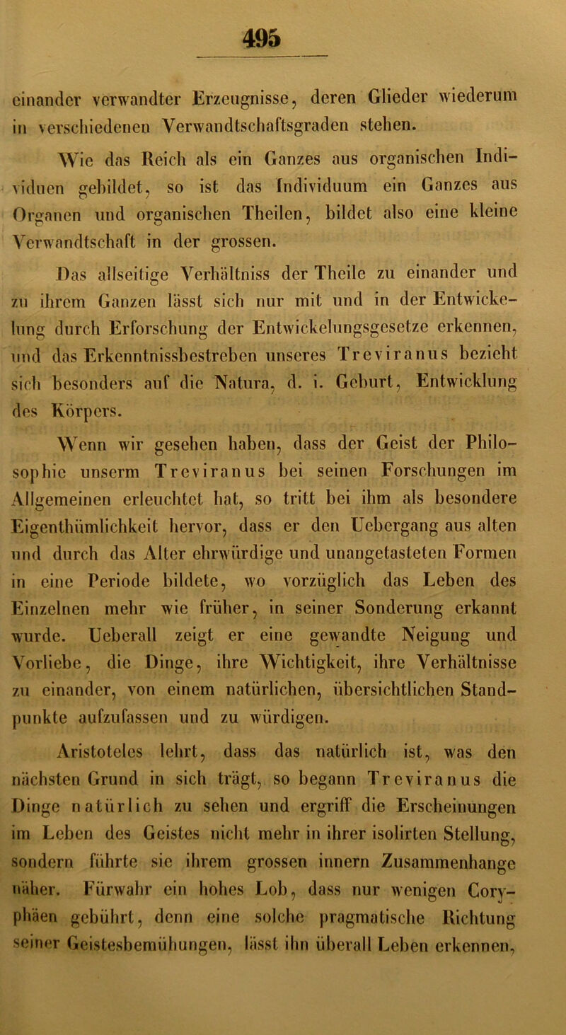 einander verwandter Erzeugnisse, deren Glieder wiederum in verschiedenen Verwandtschaftsgraden stehen. Wie das Reich als ein Ganzes aus organischen Indi- viduen gebildet, so ist das Individuum ein Ganzes aus Organen und organischen Theilen, bildet also eine kleine Verwandtschaft in der grossen. Das allseitige Verhältnis der Theile zu einander und zu ihrem Ganzen lässt sich nur mit und in der Entwicke- lung durch Erforschung der Entwickelungsgesetze erkennen, und das Erkcnntnissbestrcben unseres Treviranus bezieht sich besonders auf die Natura, d. i. Geburt, Entwicklung des Körpers. Wenn wir gesehen haben, dass der Geist der Philo- sophie unserm Treviranus bei seinen Forschungen im Allgemeinen erleuchtet hat, so tritt bei ihm als besondere Eigentümlichkeit hervor, dass er den Uebergang aus alten und durch das Alter ehrwürdige und unangetasteten Formen in eine Periode bildete, wo vorzüglich das Leben des Einzelnen mehr wie früher, in seiner Sonderung erkannt wurde. Ueberall zeigt er eine gewandte Neigung und Vorliebe, die Dinge, ihre Wichtigkeit, ihre Verhältnisse zu einander, von einem natürlichen, übersichtlichen Stand- punkte aufzufassen und zu würdigen. Aristoteles lehrt, dass das natürlich ist, was den nächsten Grund in sich trägt, so begann Treviranus die Dinge natürlich zu sehen und ergriff die Erscheinungen im Leben des Geistes nicht mehr in ihrer isolirten Stellung, D7 sondern führte sie ihrem grossen innern Zusammenhänge näher. Fürwahr ein hohes Lob, dass nur wenigen Cory- phäen gebührt, denn eine solche pragmatische Richtung seiner Geistesbemühungen, lässt ihn überall Leben erkennen,