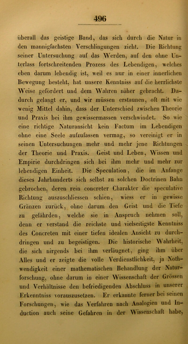 überall das geistige Band, das sich durch die Natur in den mannigfachsten Verschlingungen zieht. Die Richtung seiner Untersuchung auf das Werden, auf den ohne Un- terlass fortschreitenden Prozess des Lebendigen, welches eben darum lebendig ist, weil es nur in einer innerlichen Bewegung besteht, hat unsere Kenntniss auf die herrlichste Weise gefördert und dem Wahren näher gebracht. Da- durch gelangt er, und wir müssen erstaunen, oft mit wie wenig Mittel dahin, dass der Unterschied zwischen Theorie und Praxis bei ihm gewissermassen verschwindet. So wie eine richtige Naturansicht kein Factum im Lebendigen ohne eine Seele aufzufassen vermag, so vereinigt er in seinen Untersuchungen mehr und mehr jene Richtungen der Theorie und Praxis. Geist und Leben, Wissen und Empirie durchdringen sich bei ihm mehr und mehr zur lebendigen Einheit. Die Speculation, die im Anfänge dieses Jahrhunderts sich selbst zu solchen Doctrinen Bahn gebrochen, deren rein concreter Charakter die speculative Richtung auszuschliessen schien, wiess er in gewisse Gränzen zurück, ohne darum den Geist und die Tiefe zu gelährden, welche sie in Anspruch nehmen soll, denn er verstand die reichste und vielseitigste Kenntniss des Concreten mit einer tiefen idealen Ansicht zu durch- dringen und zu begeistigen. Die historische Wahrheit, die sich nirgends bei ihm verläugnct, ging ihm über Alles und er zeigte die volle Verdienstlichkeit, ja Xoth- wendigkeit einer mathematischen Behandlung der Natur- forschung, ohne darum in einer Wissenschaft der Grössen und Verhältnisse den befriedigenden Abschluss in unserer Erkenntniss vorauszusetzen. Er erkannte ferner bei seinen Forschungen, wie das Verfahren nach Analogien und In- duction auch seine Gefahren in der W issenschalt habe,