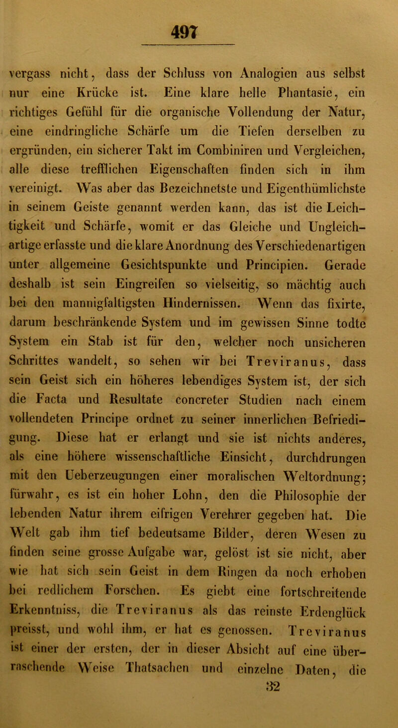 49T vergass nicht , dass der Schluss von Analogien aus selbst nur eine Krücke ist. Eine klare helle Phantasie, ein richtiges Gefühl für die organische Vollendung der Natur, eine eindringliche Schärfe um die Tiefen derselben zu ergründen, ein sicherer Takt im Combiniren und Vergleichen, alle diese trefflichen Eigenschaften finden sich in ihm vereinigt. Was aber das Bezeichnetste und Eigenthümlichste in seinem Geiste genannt werden kann, das ist die Leich- tigkeit und Schärfe, womit er das Gleiche und Ungleich- artige erfasste und die klare Anordnung des Verschiedenartigen unter allgemeine Gesichtspunkte und Principien. Gerade deshalb ist sein Eingreifen so vielseitig, so mächtig auch bei den mannigfaltigsten Hindernissen. Wenn das fixirte, darum beschränkende System und im gewissen Sinne todte System ein Stab ist für den, welcher noch unsicheren Schrittes wandelt, so sehen wir bei Treviranus, dass sein Geist sich ein höheres lebendiges System ist, der sich die Facta und Resultate concreter Studien nach einem vollendeten Principe ordnet zu seiner innerlichen Befriedi- gung. Diese hat er erlangt und sie ist nichts anderes, als eine höhere wissenschaftliche Einsicht, durchdrungen mit den Ueberzeugungen einer moralischen Weltordnung; fürwahr, es ist ein hoher Lohn, den die Philosophie der lebenden Natur ihrem eifrigen Verehrer gegeben hat. Die Welt gab ihm tief bedeutsame Bilder, deren Wesen zu finden seine grosse Aufgabe war, gelöst ist sie nicht, aber wie hat sich sein Geist in dem Ringen da noch erhoben bei redlichem Forschen. Es giebt eine fortschreitende Erkenntniss, die Trevira nus als das reinste Erdenglück preisst, und wohl ihm, er hat cs genossen. Treviranus ist einer der ersten, der in dieser Absicht auf eine über- raschende Weise Thatsachen und einzelne Daten, die 32