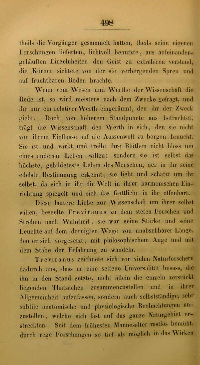 thcils die Vorgänger gesammelt hatten, theils seine eigenen Forschungen lieferten, lichtvoll benutzte, aus auleinander- gehäuften Einzelnheiten den Geist zu extrahiren verstand, die Körner sichtete von der sie verbergenden Spreu und auf fruchtbaren Boden brachte. Wenn vom Wesen und Werthe der Wissenschaft die Rede ist, so wird meistens nach dem Zwecke gefragt, und ihr nur ein relativer Werth eingeräumt, den ihr der Zweck giebt. Doch von höherem Standpuncte aus betrachtet, trägt die Wissenschaft den Werth in sich, den sie nicht von ihrem Einflüsse auf die Aussenwelt zu borgen braucht. Sie ist und wirkt und treibt ihre Blüthen nicht bloss um eines anderen Leben willen; sondern sie ist selbst das höchste, gebildeteste Leben des Menschen, der in ihr seine edelste Bestimmung erkennt, sie liebt und schätzt um ihr selbst, da sich in ihr die Welt in ihrer harmonischen Ein- richtung spiegelt und sich das Göttliche in ihr offenbart. Diese lautere Liebe zur Wissenschaft um ihrer seihst willen, beseelte Treviranus zu dem steten Forschen und Streben nach Wahrheit, sic war seine Stärke und seine Leuchte auf dem dornigten Wege von unabsehbarer Länge, den er sich vorgesetzt, mit philosophischem Auge und mit dem Stabe der Erfahrung zu wandeln. Treviranus zeichnete sich vor vielen Naturforschern dadurch aus, dass er eine seltene Universalität besass, die ihn in den Stand setzte, nicht allein die einzeln zerstiiekt liegenden Thatsachen zusammenzustellen und in ihrer Allgemeinheit aufzufassen, sondern auch selbstständige, sehr subtile anatomische und physiologische Beobachtungen an- zustellen, welche sich fast auf das ganze Naturgebiet er- streckten. Seit dem frühesten Mannesalter rastlos bemüht, durch rege Forschungen so tief als möglich in das W irken
