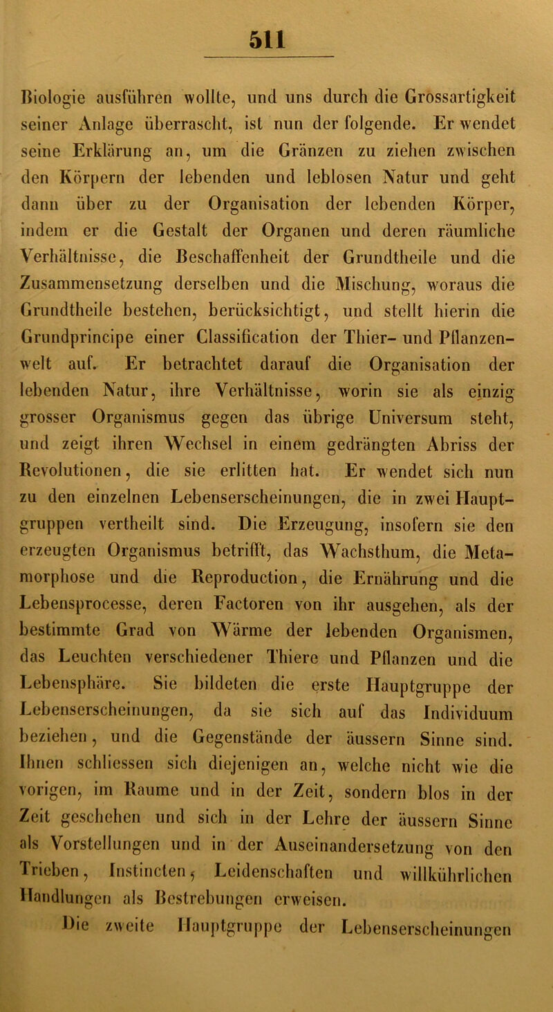 Biologie ausführen wollte, und uns durch die Grossartigkeit seiner Anlage überrascht, ist nun der folgende. Er wendet seine Erklärung an, um die Gränzen zu ziehen zwischen den Körpern der lebenden und leblosen Natur und geht dann über zu der Organisation der lebenden Körper, indem er die Gestalt der Organen und deren räumliche Verhältnisse, die Beschaffenheit der Grundtheile und die Zusammensetzung derselben und die Mischung, woraus die Grundtheile bestehen, berücksichtigt, und stellt hierin die Grundprincipe einer Classification der Thier- und Pflanzen- welt auf. Er betrachtet darauf die Organisation der lebenden Natur, ihre Verhältnisse, worin sie als einzig grosser Organismus gegen das übrige Universum steht, und zeigt ihren Wechsel in einem gedrängten Abriss der Revolutionen, die sie erlitten hat. Er wendet sich nun zu den einzelnen Lebenserscheinungen, die in zwei Haupt- gruppen vertheilt sind. Die Erzeugung, insofern sie den erzeugten Organismus betrifft, das Wachsthum, die Meta- morphose und die Reproduction, die Ernährung und die Lebensprocesse, deren Factoren von ihr ausgehen, als der bestimmte Grad von Wärme der lebenden Organismen, das Leuchten verschiedener Thiere und Pflanzen und die Lebensphäre. Sie bildeten die erste Hauptgruppe der Lebenserscheinungen, da sie sich auf das Individuum beziehen, und die Gegenstände der äussern Sinne sind. Ihnen schliessen sich diejenigen an, welche nicht wie die vorigen, im Raume und in der Zeit, sondern blos in der Zeit geschehen und sich in der Lehre der äussern Sinne als Vorstellungen und in der Auseinandersetzung von den Trieben, Instincten^ Leidenschaften und willkührlichen Handlungen als Bestrebungen erweisen. Die zweite Hauptgruppe der Lebenserscheinungen