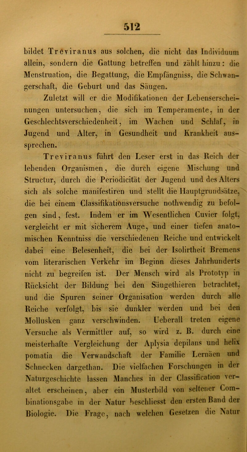 bildet Tröviranus aus solchen, die nicht das Individuum allein, sondern die Gattung betreffen und zählt hinzu: die Menstruation, die Begattung, die Empfängniss, die Schwan- gerschaft, die Geburt und das Säugen. Zuletzt will er die Modifikationen der Lebenserschei- nungen untersuchen, die sich im Temperamente, in der Geschlechtsverschiedenheit, im Wachen und Schlaf, in Jugend und Alter, in Gesundheit und Krankheit aus- sprechen. Treviranus führt den Leser erst in das Reich der lebenden Organismen, die durch eigene Mischung und Structur, durch die Periodicität der Jugend und des Alters sich als solche manifestiren und stellt die Hauptgrundsätze, die bei einem Classifikatiönsversuche nothwendig zu befol- gen sind, fest. Indem er im Wesentlichen Cuvier folgt, vergleicht er mit sicherem Auge, und einer tiefen anato- mischen Kenntniss die verschiedenen Reiche und entwickelt dabei eine Belesenheit, die bei der Isolirtheit Bremens vom literarischen Verkehr im Beginn dieses Jahrhunderts nicht zu begreifen ist. Der Mensch wird als Prototyp in Rücksicht der Bildung bei den Säugethieren betrachtet, und die Spuren seiner Organisation werden durch alle Reiche verfolgt, bis sie dunkler werden und bei den Mollusken ganz verschwinden. Ueberall treten eigene Versuche als Vermittler auf, so wird z. B. durch eine meisterhafte Vergleichung der Aplysia depilans und helix pomatia die Verwandschaft der Familie Lernäen und Schnecken dargethan. Die vielfachen Forschungen in der Naturgeschichte lassen Manches in der Classification ver- altet erscheinen, aber ein Musterbild von seltener Com- binationsgabe in der Natur heschliesst den ersten Band der Biologie. Die Frage, nach welchen Gesetzen die Natur