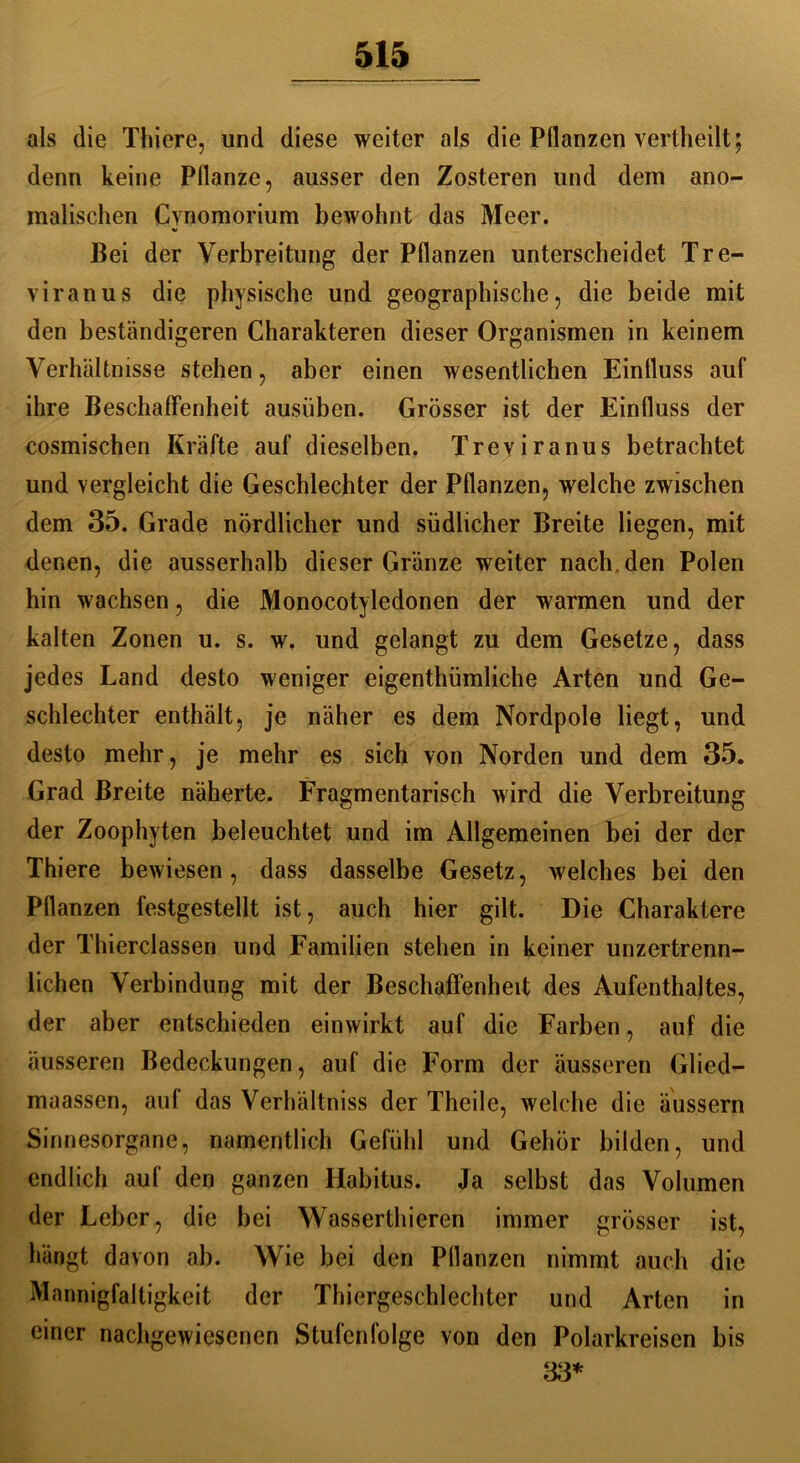 als die Thiere, und diese weiter als die Pflanzen vertheilt; denn keine Pflanze, ausser den Zosteren und dem ano- malischen Cynomorium bewohnt das Meer. Bei der Verbreitung der Pflanzen unterscheidet Tre- viranus die physische und geographische, die beide mit den beständigeren Charakteren dieser Organismen in keinem Verhältnisse stehen, aber einen wesentlichen Einfluss auf ihre Beschaffenheit ausüben. Grösser ist der Einfluss der cosmischen Kräfte auf dieselben. Treviranus betrachtet und vergleicht die Geschlechter der Pflanzen, welche zwischen dem 35. Grade nördlicher und südlicher Breite liegen, mit denen, die ausserhalb dieser Gränze weiter nach, den Polen hin wachsen, die Monocotyledonen der warmen und der kalten Zonen u. s. w. und gelangt zu dem Gesetze, dass jedes Land desto weniger eigenthümliche Arten und Ge- schlechter enthält, je näher es dem Nordpole liegt, und desto mehr, je mehr es sich von Norden und dem 35. Grad Breite näherte. Fragmentarisch wird die Verbreitung der Zoophyten beleuchtet und im Allgemeinen bei der der Thiere bewiesen, dass dasselbe Gesetz, welches bei den Pflanzen festgestellt ist, auch hier gilt. Die Charaktere der Thierclassen und Familien stehen in keiner unzertrenn- lichen Verbindung mit der Beschaffenheit des Aufenthaltes, der aber entschieden einwirkt auf die Farben, auf die äusseren Bedeckungen, auf die Form der äusseren Glied- maassen, auf das Verhältnis der Theile, welche die äussern Sinnesorgane, namentlich Gefühl und Gehör bilden, und endlich auf den ganzen Habitus. Ja selbst das Volumen der Leber, die bei Wasserthieren immer grösser ist, hängt davon ab. Wie bei den Pflanzen nimmt auch die Mannigfaltigkeit der Thiergeschlechter und Arten in einer nachgewiesenen Stufenfolge von den Polarkreisen bis 33*