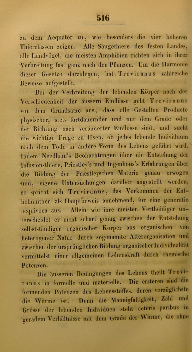 zu dem Aequator zu, wie besonders die vier lieberen Thierclassen zeigen. Alle Säugethiere des festen Landes, alle Landvögel, die meisten Amphibien richten sich in ihrer Verbreitung fast ganz nach den Pllanzen. Um die Harmonie dieser Gesetze darzulegen, hat Treviranus zahlreiche Beweise aufgestellt. Bei der Verbreitung der lebenden Körper nach der Verschiedenheit der äussern Einflüsse geht Treviranus von dem Grundsätze aus, dass alle Gestalten Producte physischer, stets fortdauernder und nur dem Grade oder der Richtung nach veränderter Einflüsse sind, und sucht die wichtige Frage zu lösen, ob jedes lebende Individuum nach dem Tode in andere Form des Lebens geführt wird. Indem Needham’s Beobachtungen über die Entstehung der Infusionsthiere, Priestley’s und Ingenhous’s Erfahrungen über die Bildung der Priestleyschen Materie genau erwogen •und, eigene Untersuchungen darüber angestellt werden, so spricht sich Treviranus, das Vorkommen der Ent- helminthen als Hauptbeweis annehmend, für eine generatio aequivoca aus. Allein wie ihre meisten \ ertheidiger un- terscheidet er nicht scharf genug zwischen der Entstehung selbstständiger organischer Körper aus organischen von heterogener Natur durch sogenannte Afterorganisation und zwischen der ursprünglichen Bildung organischer Individualität vermittelst einer allgemeinen Lebenskraft durch chemische Potenzen. Die äusseren Bedingungen des Lebens thcilt Trevi- ranus in formelle und materielle. Die ersteren sind die formenden Potenzen des LebensstofTes. deren vorzüglichste die Wärme ist* Denn die Mannigfaltigkeit, Zahl und Grösse der lebenden Individuen steht cetcris paribus in geradem Verhältnisse mit dem Grade der Wärme, die ohne