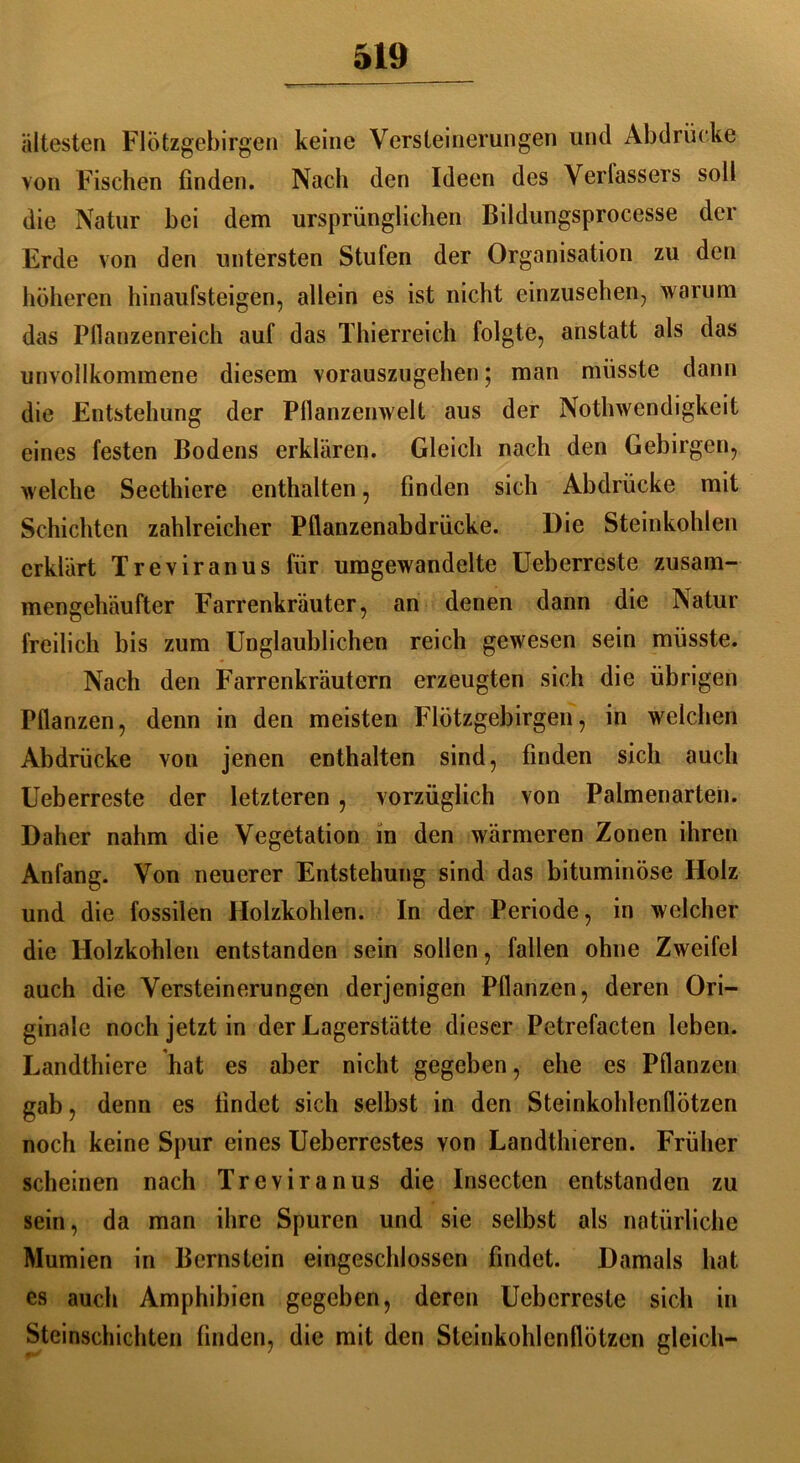 ältesten FlÖtzgebirgen keine Versteinerungen und Abdrücke von Fischen finden. Nach den Ideen des Verlassers soll die Natur bei dem ursprünglichen Bildungsprocesse der Erde von den untersten Stufen der Organisation zu den höheren hinaufsteigen, allein es ist nicht einzusehen, warum das Pflanzenreich auf das Thierreich folgte, anstatt als das unvollkommene diesem vorauszugehen; man müsste dann die Entstehung der Pflanzenwelt aus der Nothwcndigkeit eines festen Bodens erklären. Gleich nach den Gebirgen, welche Seethicre enthalten, finden sich Abdrücke mit Schichten zahlreicher Pflanzenabdrücke. Die Steinkohlen erklärt Treviranus für umgewandelte Ueberrcste zusam- mengehäufter Farrenkräuter, an denen dann die Natur freilich bis zum Unglaublichen reich gewesen sein müsste. Nach den Farrenkräutern erzeugten sich die übrigen Pflanzen, denn in den meisten FlÖtzgebirgen, in welchen Abdrücke von jenen enthalten sind, finden sich auch Ueberrcste der letzteren , vorzüglich von Palmenarten. Daher nahm die Vegetation in den wärmeren Zonen ihren Anfang. Von neuerer Entstehung sind das bituminöse Holz und die fossilen Holzkohlen. In der Periode, in welcher die Holzkohlen entstanden sein sollen, fallen ohne Zweifel auch die Versteinerungen derjenigen Pflanzen, deren Ori- ginale noch jetzt in der Lagerstätte dieser Petrefacten leben. Landthiere hat es aber nicht gegeben, ehe cs Pflanzen gab, denn es findet sich selbst in den Steinkohlenflötzen noch keine Spur eines Ueberrestes von Landthieren. Früher scheinen nach Treviranus die Insecten entstanden zu sein, da man ihre Spuren und sie selbst als natürliche Mumien in Bernstein eingeschlossen findet. Damals hat es auch Amphibien gegeben, deren Ueberreste sich in Steinschichten finden, die mit den Steinkohlenflötzen gleich-