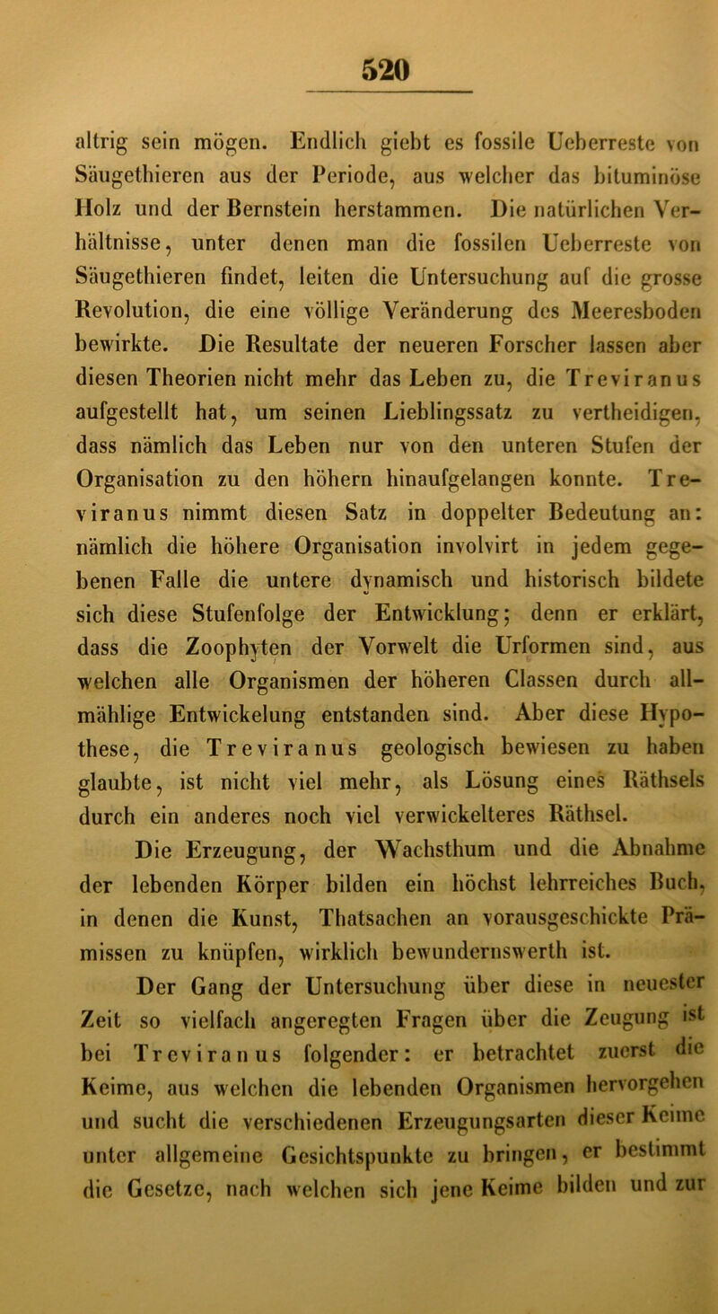 altrig sein mögen. Endlich giebt es fossile Ueberreste von Säugethieren aus der Periode, aus welcher das bituminöse Holz und der Bernstein herstammen. Die natürlichen Ver- hältnisse, unter denen man die fossilen Ueberreste von Säugethieren findet, leiten die Untersuchung auf die grosse Revolution, die eine völlige Veränderung des Meeresboden bewirkte. Die Resultate der neueren Forscher lassen aber diesen Theorien nicht mehr das Leben zu, die Treviranus aufgestellt hat, um seinen Lieblingssatz zu vertheidigen, dass nämlich das Leben nur von den unteren Stufen der Organisation zu den hohem hinaufgelangen konnte. Tre- viranus nimmt diesen Satz in doppelter Bedeutung an: nämlich die höhere Organisation involvirt in jedem gege- benen Falle die untere dynamisch und historisch bildete sich diese Stufenfolge der Entwicklung; denn er erklärt, dass die Zoophyten der Vorwelt die Urformen sind, aus welchen alle Organismen der höheren Classen durch all— mählige Entwickelung entstanden sind. Aber diese Hypo- these, die Treviranus geologisch bewiesen zu haben glaubte, ist nicht viel mehr, als Lösung eines Räthsels durch ein anderes noch viel verwickelteres Räthsel. Die Erzeugung, der Wachsthum und die Abnahme der lebenden Körper bilden ein höchst lehrreiches Buch, in denen die Kunst, Thatsachen an vorausgeschickte Prä- missen zu knüpfen, wirklich bewundernswerth ist. Der Gang der Untersuchung über diese in neuester Zeit so vielfach angeregten Fragen über die Zeugung ist bei Treviranus folgender: er betrachtet zuerst die Keime, aus welchen die lebenden Organismen hervorgehen und sucht die verschiedenen Erzeugungsarten dieser Keime unter allgemeine Gesichtspunkte zu bringen, er bestimmt die Gesetze, nach welchen sich jene Keime bilden und zur