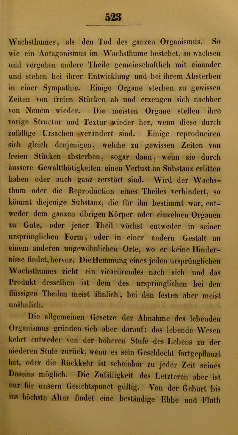 Wachsthumes, als den Tod des ganzen Organismus. So wie ein Antagonismus im Wachsthume bestehet, so wachsen und vergehen andere Theile gemeinschaftlich mit einander und stehen bei ihrer Entwicklung und hei ihrem Absterben in einer Sympathie. Einige Organe sterben zu gewissen Zeiten von freien Stücken ab und erzeugen sich nachher von Neuem wieder. Die meisten Organe stellen ihre vorige Structur und Textur wieder her, wenn diese durch zufällige Ursachen verändert sind. Einige reproducircn sich gleich denjenigen, welche zu gewissen Zeiten von freien Stücken absterben, sogar dann, wenn sie durch äussere Gewalttätigkeiten einen Verlust an Substanz erlitten haben oder auch ganz zerstört sind. Wird der Wachs- thum oder die Reproduction eines Theiles verhindert, so kömmt diejenige Substanz, die für ihn bestimmt war, ent- weder dem ganzen übrigen Körper oder einzelnen Organen zu Gute, oder jener Theil wächst entweder in seiner ursprünglichen Form, oder in einer andern Gestalt an einem anderen ungewöhnlichen Orte, wo er keine Hinder- nisse findet, hervor. Die Hemmung eines jeden ursprünglichen Wachsthumes zieht ein vicariirendes nach sich und das Produkt desselben ist dem des ursprünglichen bei den flüssigen Theilen meist ähnlich, bei den festen aber meist unähnlich. Die allgemeinen Gesetze der Abnahme des lebenden Organismus gründen sich aber darauf: das lebende Wesen kehrt entweder von der höheren Stufe des Lebens zu der niederen Stufe zurück, wenn es sein Geschlecht fortgepflanzt hat, oder die Rückkehr ist scheinbar zu jeder Zeit seines Daseins möglich. Die Zufälligkeit des Letzteren aber ist nur für unsern Gesichtspunct gültig. Von der Geburt bis «ns höchste Alter findet eine beständige Ebbe und Fluth
