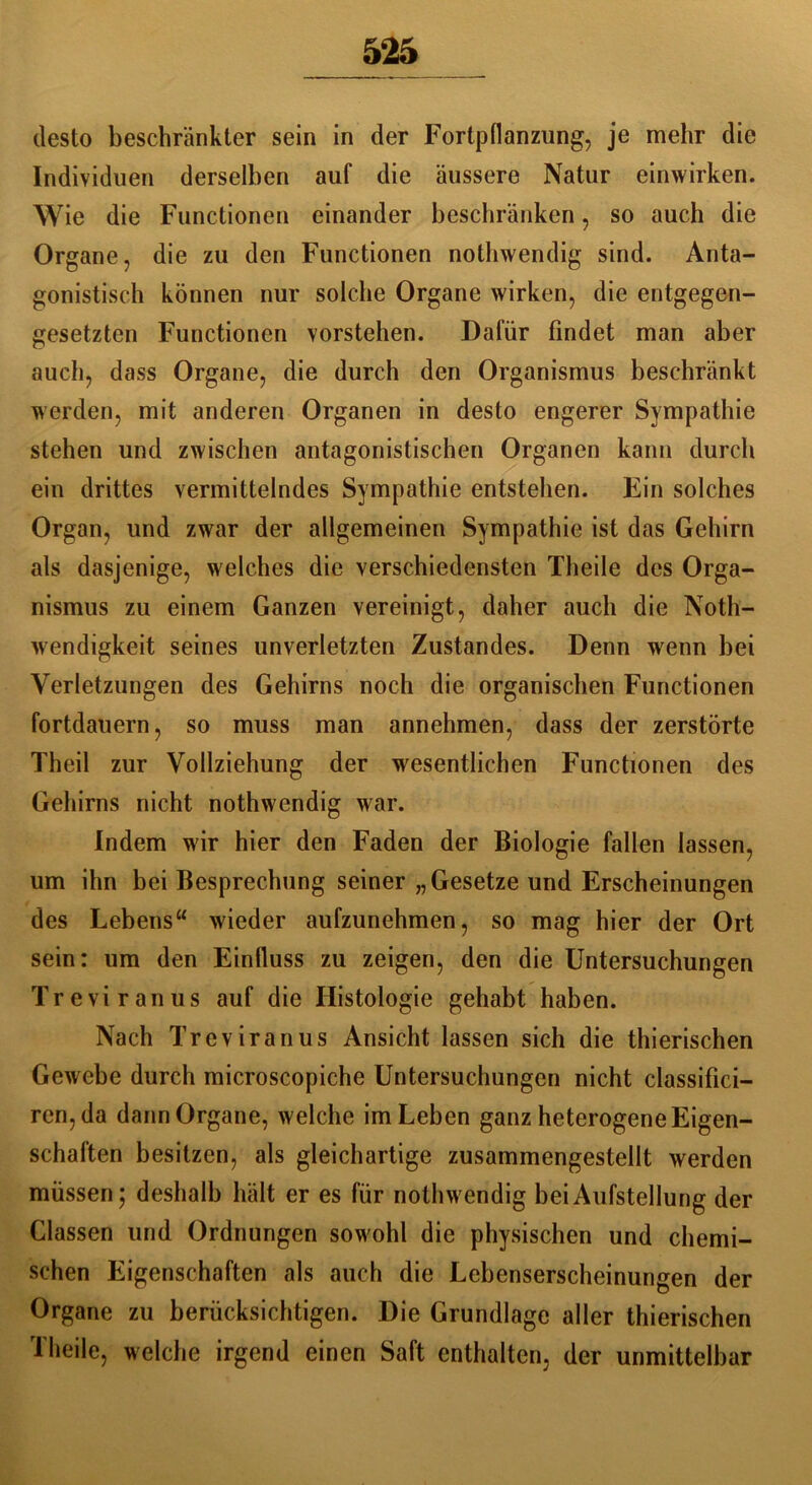 desto beschränkter sein in der Fortpflanzung, je mehr die Individuen derselben auf die äussere Natur einwirken. Wie die Functionen einander beschränken, so auch die Organe, die zu den Functionen nothwendig sind. Anta- gonistisch können nur solche Organe wirken, die entgegen- gesetzten Functionen vorstehen. Dafür findet man aber auch, dass Organe, die durch den Organismus beschränkt werden, mit anderen Organen in desto engerer Sympathie stehen und zwischen antagonistischen Organen kann durch ein drittes vermittelndes Sympathie entstehen. Ein solches Organ, und zwar der allgemeinen Sympathie ist das Gehirn als dasjenige, welches die verschiedensten Theile des Orga- nismus zu einem Ganzen vereinigt, daher auch die Noth- wendigkeit seines unverletzten Zustandes. Denn wenn bei Verletzungen des Gehirns noch die organischen Functionen fortdauern, so muss man annehmen, dass der zerstörte Theil zur Vollziehung der wesentlichen Functionen des Gehirns nicht nothwendig war. Indem wir hier den Faden der Biologie fallen lassen, um ihn bei Besprechung seiner „Gesetze und Erscheinungen des Lebens“ wieder aufzunehmen, so mag hier der Ort sein: um den Einfluss zu zeigen, den die Untersuchungen Treviranus auf die Histologie gehabt haben. Nach Treviranus Ansicht lassen sich die thierischen Gewebe durch microscopiche Untersuchungen nicht classifici- ren,da dann Organe, welche im Leben ganz heterogene Eigen- schaften besitzen, als gleichartige zusammengestellt werden müssen; deshalb hält er es für nothwendig bei Aufstellung der Classen und Ordnungen sowohl die physischen und chemi- schen Eigenschaften als auch die Lebenserscheinungen der Organe zu berücksichtigen. Die Grundlage aller thierischen Theile, welche irgend einen Saft enthalten, der unmittelbar