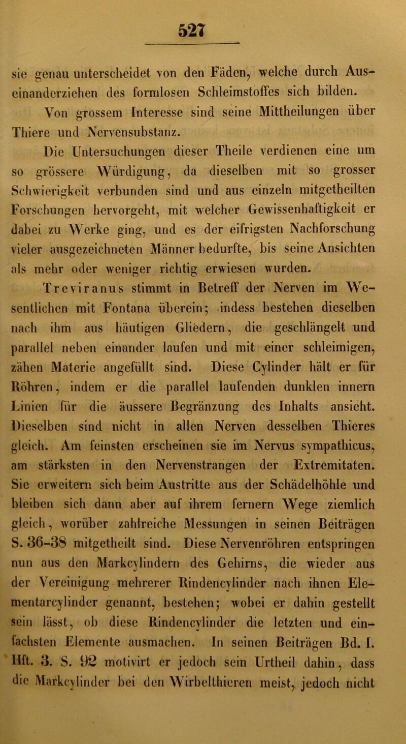 521 sie genau unterscheidet von den Fäden, welche durch Aus- einanderziehen des formlosen Schleimstoffes sich bilden. Von grossem Interesse sind seine Mittheilungen über Thiere und Nervensubstanz. Die Untersuchungen dieser Theile verdienen eine um so grössere Würdigung, da dieselben mit so grosser Schwierigkeit verbunden sind und aus einzeln mitgetheilten Forschungen hervorgeht, mit welcher Gewissenhaftigkeit er dabei zu Werke ging, und es der eifrigsten Nachforschung vieler ausgezeichneten Männer bedurfte, bis seine Ansichten als mehr oder weniger richtig erwiesen wurden. Treviranus stimmt in Betreff der Nerven im We- sentlichen mit Fontana überein; indess bestehen dieselben nach ihm aus häutigen Gliedern, die geschlängelt und parallel neben einander laufen und mit einer schleimigen, zähen Materie angefüllt sind. Diese Cylinder hält er für Böhren, indem er die parallel laufenden dunklen innern Linien für die äussere Begränzung des Inhalts ansieht. Dieselben sind nicht in allen Nerven desselben Thieres gleich. Am feinsten erscheinen sie im Nervus sympathicus, am stärksten in den Nervensträngen der Extremitäten. Sie erweitern sich beim Austritte aus der Schädelhöhle und bleiben sich dann aber auf ihrem fernem Wege ziemlich gleich, worüber zahlreiche Messungen in seinen Beiträgen S. 36-38 mitgetheilt sind. Diese Nervenröhren entspringen nun aus den Markcylindern des Gehirns, die wieder aus der Vereinigung mehrerer Bindencylinder nach ihnen Ele- mentarcylinder genannt, bestehen; wobei er dahin gestellt sein lässt, ob diese Bindencvlinder die letzten und ein- fachsten Elemente ausmachen. In seinen Beiträgen Bd. I. llft. 3. S. 92 motivirt er jedoch sein Urtheil dahin, dass die Markcylinder bei den Wirbelthicren meist, jedoch nicht