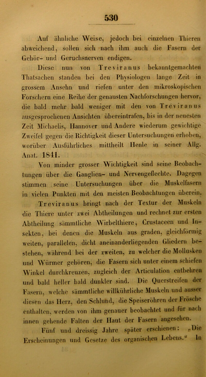 Aul' ähnliche Weise, jedoch bei einzelnen Thieren abweichend, sollen sich nach ihm auch die Fasern der Gehör- und Geruchsnerven endigen. Diese nun von Trevira nus bekanntgemachten Thatsachen standen bei den Physiologen lange Zeit in grossem Ansehn und riefen unter den mikroskopischen Forschern eine Reihe der genausten Nachforschungen hervor, die bald mehr bald weniger mit den von Trevira nus ausgesprochenen Ansichten übereintralen, bis in der neuesten Zeit Michaelis, Hannover und Andere wiederum gewichtige Zweifel gegen die Richtigkeit dieser Untersuchungen erhoben, worüber Ausführliches mittheilt Ilenle in seiner Allg. Anat. 1841. Von minder grosser Wichtigkeit sind seine Beobach- tungen über die Ganglien- und Nervengeflechte. Dagegen stimmen seine Untersuchungen über die Muskellasern in vielen Punkten mit den meisten Beobachtungen überein. Treviranus bringt nach der Textur der Muskeln die Thiere unter zwei Abtheilungen und rechnet zur ersten Abtheilung sämmtliche Wirbelthiere, Crustaceen und In- sekten, bei denen die Muskeln aus graden, gleichförmig weiten, parallelen, dicht aneinanderliegenden Gliedern be- stehen, während bei der zweiten, zu welcher die Mollusken und Würmer gehören, die Fasern sich unter einem schiefen Winkel durchkreuzen, zugleich der Articulation entbehren und bald heller bald dunkler sind. Die Querstreifen der Fasern, welche sämmtliche willkürliche Muskeln und ausser diesen das Herz, den Schlund, die Speiseröhren der Frösche enthalten, werden von ihm genauer beobachtet und für nach innen gehende Falten der Haut der Pasern angesehen. Fünf und dreissig Jahre später erschienen. Erscheinungen und Gesetze des organischen Lebens.u ln