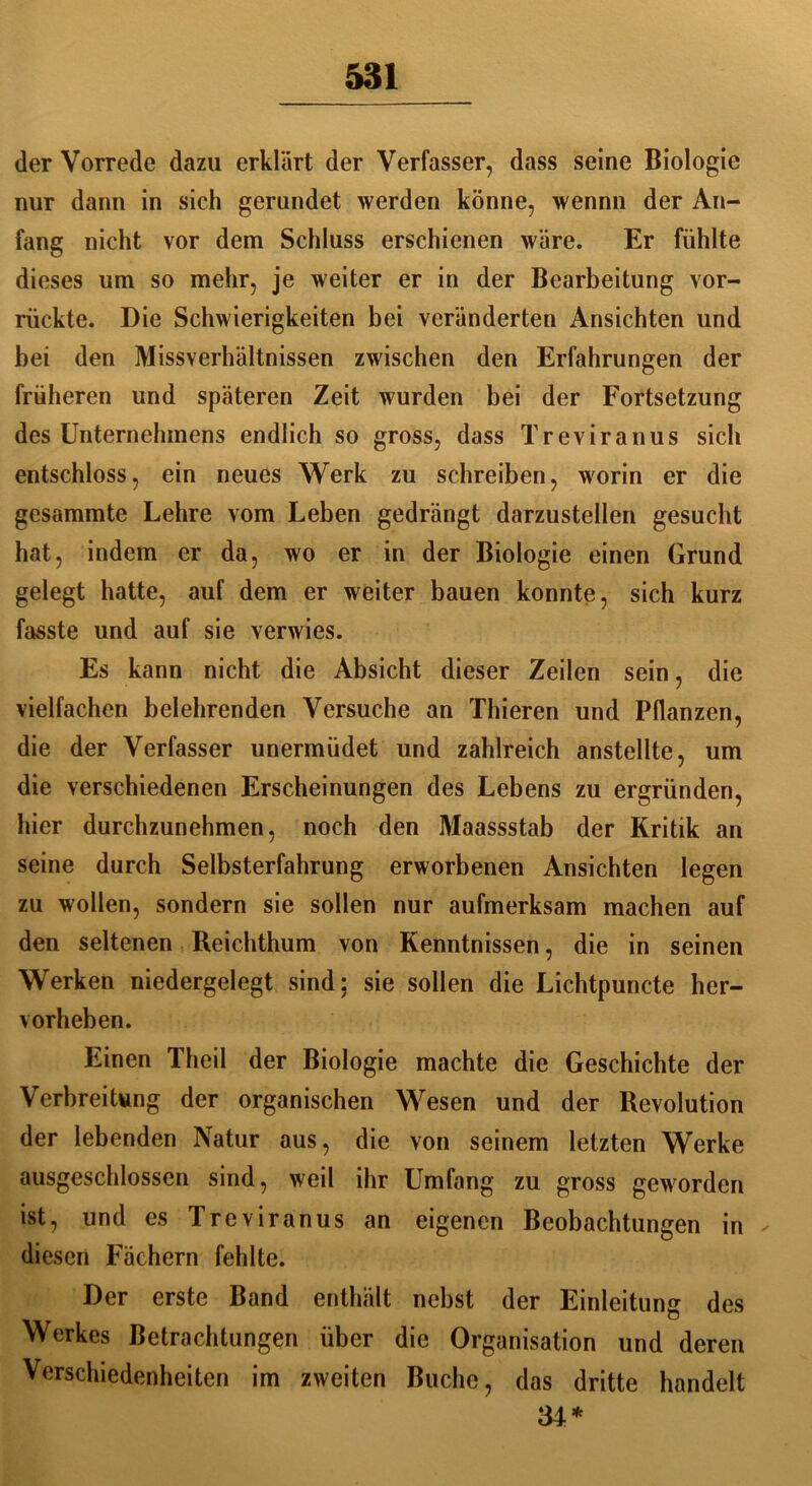 der Vorrede dazu erklärt der Verfasser, dass seine Biologie nur dann in sieh gerundet werden könne, wennn der An- fang nicht vor dem Schluss erschienen wäre. Er fühlte dieses um so mehr, je weiter er in der Bearbeitung vor- riickte. Die Schwierigkeiten bei veränderten Ansichten und bei den Missverhältnissen zwischen den Erfahrungen der früheren und späteren Zeit wurden bei der Fortsetzung des Unternehmens endlich so gross, dass Treviranus sich entschloss, ein neues Werk zu schreiben, worin er die gesammte Lehre vom Leben gedrängt darzustellen gesucht hat, indem er da, wo er in der Biologie einen Grund gelegt hatte, auf dem er weiter bauen konnte, sich kurz fasste und auf sie verwies. Es kann nicht die Absicht dieser Zeilen sein, die vielfachen belehrenden Versuche an Thieren und Pflanzen, die der Verfasser unermiidet und zahlreich anstellte, um die verschiedenen Erscheinungen des Lebens zu ergründen, hier durchzunehmen, noch den Maassstab der Kritik an seine durch Selbsterfahrung erworbenen Ansichten legen zu wollen, sondern sie sollen nur aufmerksam machen auf den seltenen Reichthum von Kenntnissen, die in seinen Werken niedergelegt sind: sie sollen die Lichtpuncte her- vorheben. Einen Theil der Biologie machte die Geschichte der Verbreitung der organischen Wesen und der Revolution der lebenden Natur aus, die von seinem letzten Werke ausgeschlossen sind, weil ihr Umfang zu gross geworden ist, und es Treviranus an eigenen Beobachtungen in diesen Fächern fehlte. Der erste Band enthält nebst der Einleitung des Werkes Betrachtungen über die Organisation und deren Verschiedenheiten im zweiten Buche, das dritte handelt 34*