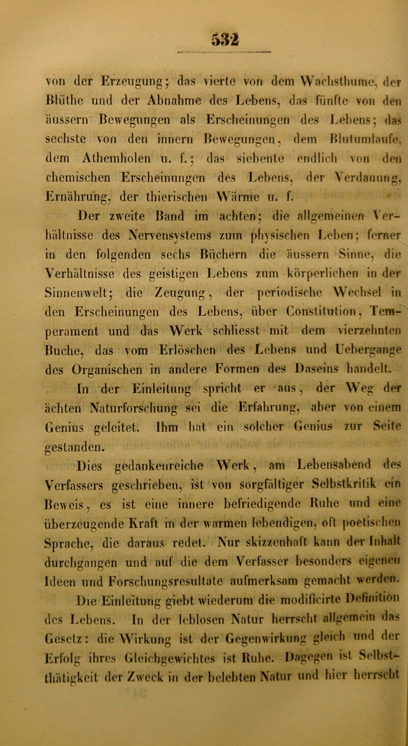 von der Erzeugung; das vierte von dem Wachsthume, der ßlüthe und der Abnahme des Lebens, das fünfte von dcui äussern Bewegungen als Erscheinungen des Lehens; das sechste von den innern Bewegungen, dem Blutumlaufe, dem Athemholen u. f.; das siebente endlich von den chemischen Erscheinungen des Lebens, der Verdauung, Ernährung, der thierischen Wärme u. f. Der zweite Band im achten; die allgemeinen Ver- hältnisse des Nervensystems zum physischen Leben; ferner in den folgenden sechs Büchern die äussern Sinne, die Verhältnisse des geistigen Lebens zum körperlichen in der Sinnenwelt; die Zeugung, der periodische Wechsel in den Erscheinungen des Lebens, über Constitution, Tem- perament und das Werk schliesst mit dem vierzehnten Buche, das vom Erlöschen des Lebens und Uebergange des Organischen in andere Formen des Daseins handelt. In der Einleitung spricht er aus, der Weg der ächten Naturforschung sei die Erfahrung, aber von einem Genius geleitet. Ihm hat ein solcher Genius zur Seife gestanden. Dies gedankenreiche Werk, am Lebensabend des Verfassers geschrieben, ist von sorgfältiger Selbstkritik ein Beweis, es ist eine innere befriedigende Buhe und eine überzeugende Kraft in der warmen lebendigen, oft poetischen Sprache, die daraus redet. Nur skizzenhaft kann der Inhalt durchgangen und auf die dem Verfasser besonders eigenen Ideen und Forschungsrcsultate aufmerksam gemacht werden. Die Einleitung giebt wiederum die modificirte Definition des Lebens. In der leblosen Natur herrscht allgemein das Gesetz: die Wirkung ist der Gegenwirkung gleich und der Erfolg ihres Gleichgewichtes ist Ruhe. Dagegen ist Selbst— thätigkeit der Zweck in der belebten Natur und hier herrscht