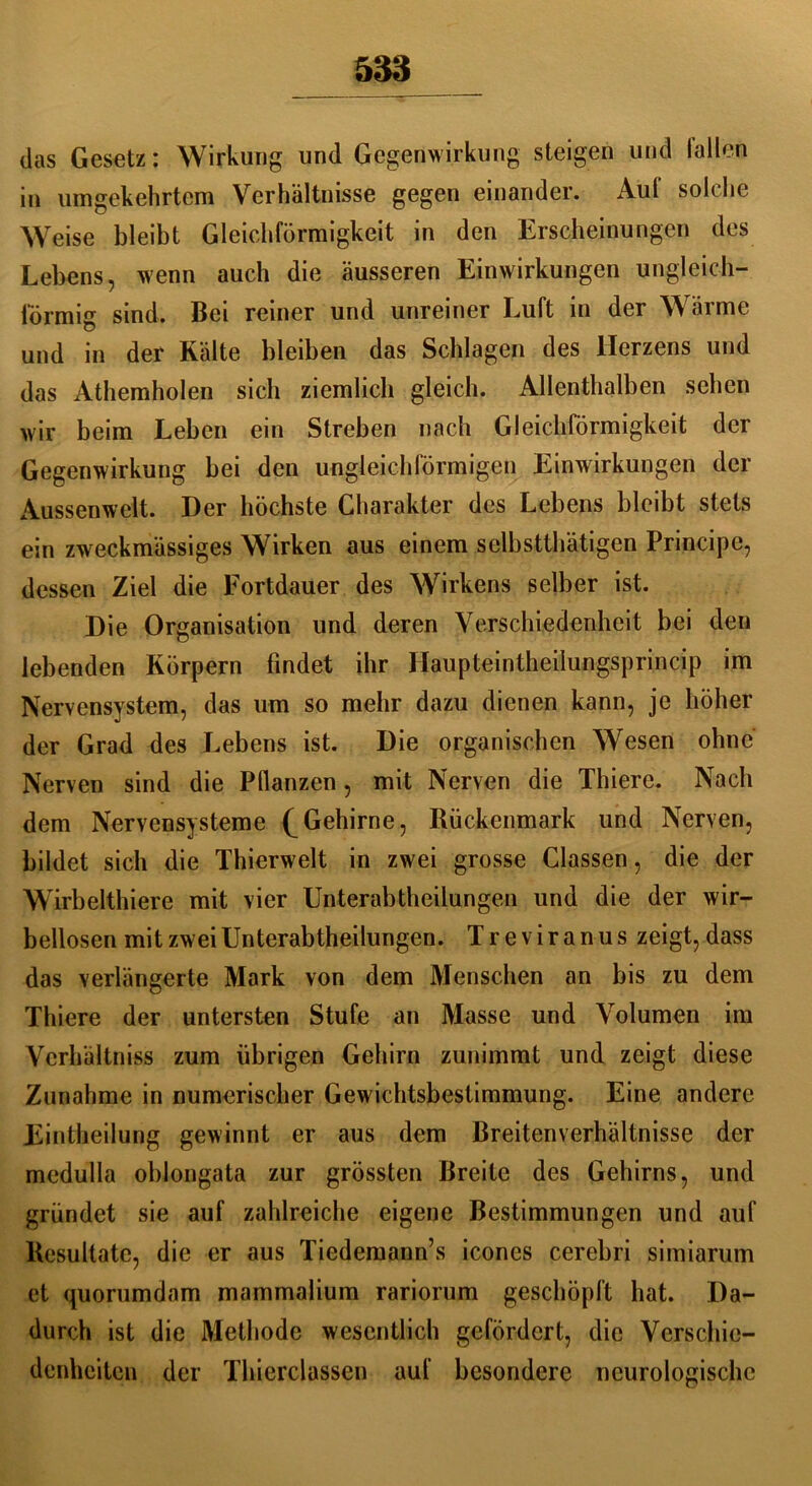 das Gesetz: Wirkung und Gegenwirkung steigen und lallen in umgekehrtem Verhältnisse gegen einander. Auf solche Weise bleibt Gleichförmigkeit in den Erscheinungen des Lebens, wenn auch die äusseren Einwirkungen ungleich- förmig sind. Bei reiner und unreiner Luft in der Wärme und in der Kälte bleiben das Schlagen des Herzens und das Athemholen sich ziemlich gleich. Allenthalben sehen wir beim Leben ein Streben nach Gleichförmigkeit der Gegenwirkung bei den ungleichförmigen Einwirkungen der Aussen weit. Der höchste Charakter des Lebens bleibt stets ein zweckmässiges Wirken aus einem selbsttätigen Principe, dessen Ziel die Fortdauer des Wirkens selber ist. Die Organisation und deren Verschiedenheit bei den lebenden Körpern findet ihr Haupteintheilungsprincip im Nervensystem, das um so mehr dazu dienen kann, je höher der Grad des Lebens ist. Die organischen Wesen ohne Nerven sind die Pflanzen, mit Nerven die Thiere. Nach dem Nervensysteme (^Gehirne, Rückenmark und Nerven, bildet sich die Thierwelt in zwei grosse Classen, die der Wirbeltiere mit vier Unterabteilungen und die der wir- bellosen mit zwei Unterabteilungen. Treviranus zeigt, dass das verlängerte Mark von dem Menschen an bis zu dem Thiere der untersten Stufe an Masse und Volumen im Verhältnis zum übrigen Gehirn zunimmt und zeigt diese Zunahme in numerischer Gewichtsbestimmung. Eine andere Einteilung gewinnt er aus dem Breitenverhältnisse der medulla oblongata zur grössten Breite des Gehirns, und gründet sie auf zahlreiche eigene Bestimmungen und auf Resultate, die er aus Tiedemann’s icones cerebri simiarum et quorumdam mammalium rariorum geschöpft hat. Da- durch ist die Methode wesentlich gefördert, die Verschie- denheiten der Thierclassen auf besondere neurologische