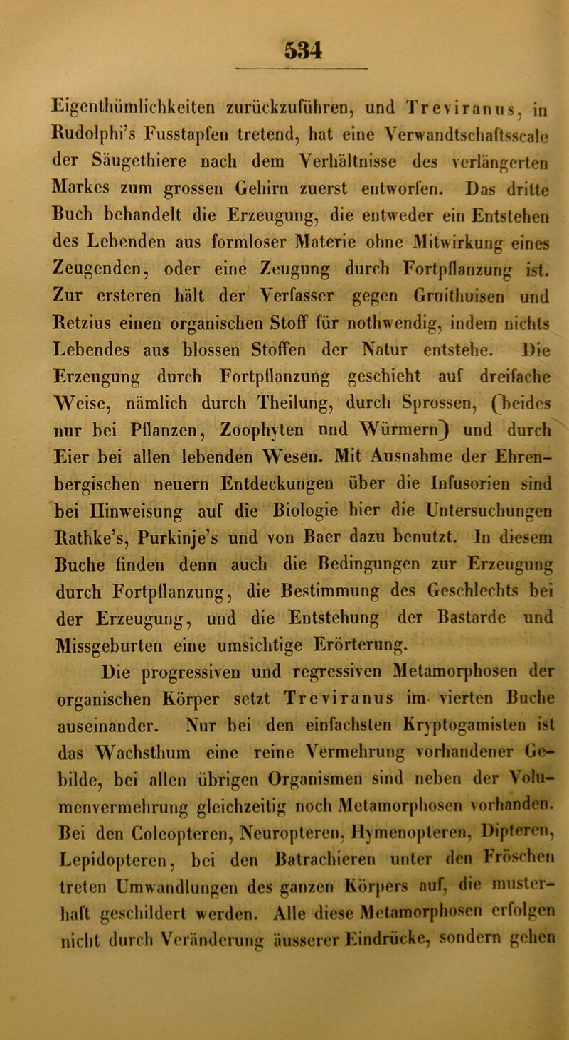 Eigenthiimlichkeiten zurückzuführen, und Treviranus, in Rudolphi’s Fusstapfen tretend, hat eine Verwandtschaftsscale der Säugethiere nach dem Verhältnisse des verlängerten Markes zum grossen Gehirn zuerst entworfen. Das dritte Buch behandelt die Erzeugung, die entweder ein Entstehen des Lebenden aus formloser Materie ohne Mitwirkung eines Zeugenden, oder eine Zeugung durch Fortpflanzung ist. Zur ersteren hält der Verfasser gegen Gruithuisen und Retzius einen organischen Stoff für nothwendig, indem nichts Lebendes aus blossen Stoffen der Natur entstehe. Die Erzeugung durch Fortpflanzung geschieht auf dreifache Weise, nämlich durch Theilung, durch Sprossen, ^beides nur bei Pflanzen, Zoophyten und Würmern) und durch Eier bei allen lebenden Wesen. Mit Ausnahme der Ehren- bergischen neuern Entdeckungen über die Infusorien sind bei Hinweisung auf die Biologie hier die Untersuchungen Rathke’s, Purkinje’s und von Baer dazu benutzt. In diesem Buche finden denn auch die Bedingungen zur Erzeugung durch Fortpflanzung, die Bestimmung des Geschlechts bei der Erzeugung, und die Entstehung der Bastarde und Missgeburten eine umsichtige Erörterung. Die progressiven und regressiven Metamorphosen der organischen Körper setzt Treviranus im vierten Buche auseinander. Nur bei den einfachsten Kryptogamisten ist das Wachsthum eine reine Vermehrung vorhandener Ge- bilde, bei allen übrigen Organismen sind neben der Volu- menvermehrung gleichzeitig noch Metamorphosen vorhanden. Bei den Coleopteren, Neuroptercn, Hymenopteren, Dipteren, Lcpidopteren, bei den Batrachieren unter den Fröschen treten Umwandlungen des ganzen Körpers auf, die muster- haft geschildert werden. Alle diese Metamorphosen erfolgen nicht durch Veränderung äusserer Eindrücke, sondern gehen