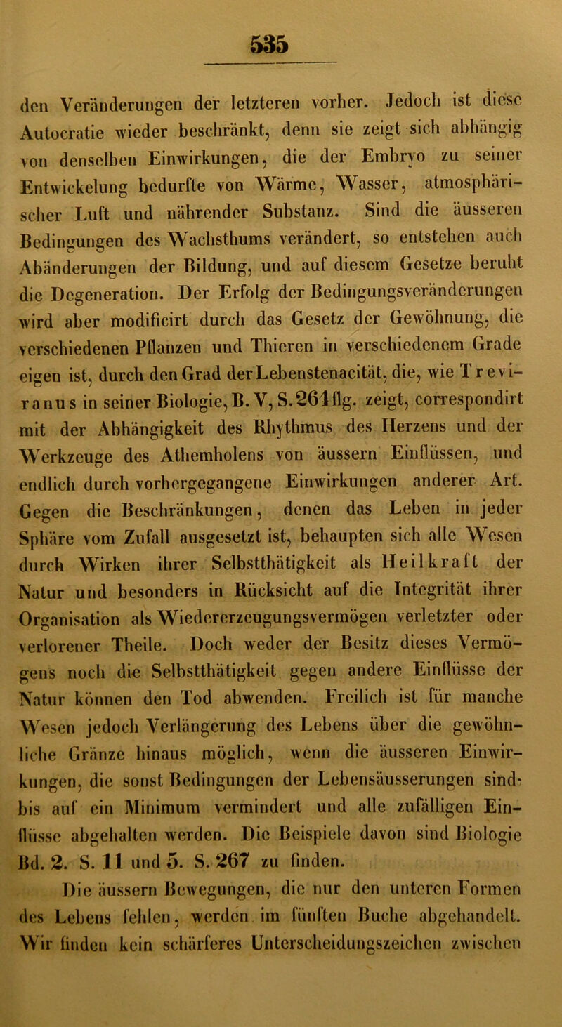 den Veränderungen der letzteren vorher. Jedoch ist diese Autocratie wieder beschränkt, denn sie zeigt sich abhängig von denselben Einwirkungen, die der Embryo zu seiner Entwickelung bedurfte von Wärme, Wasser, atmosphäri- scher Luft und nährender Substanz. Sind die äusseren Bedingungen des Wachsthums verändert, so entstehen auch Abänderungen der Bildung, und auf diesem Gesetze beruht die Degeneration. Der Erfolg der Bedingungsveränderungen wird aber modificirt durch das Gesetz der Gewöhnung, die verschiedenen Pflanzen und Thieren in verschiedenem Grade eigen ist, durch den Grad derLebenstenacität, die, wie Trevi- ranus in seiner Biologie, B. V, S. 26411g. zeigt, correspondirt mit der Abhängigkeit des Rhythmus des Herzens und der Werkzeuge des Athemholens von äussern Einflüssen, und endlich durch vorhergegangene Einwirkungen anderer Art. Gegen die Beschränkungen, denen das Leben in jeder Sphäre vom Zufall ausgesetzt ist, behaupten sich alle Wesen durch Wirken ihrer Selbstthätigkeit als Heilkraft der Natur und besonders in Rücksicht auf die Integrität ihrer Organisation als Wiedererzeugungsvermögen verletzter oder verlorener Theile. Doch weder der Besitz dieses Vermö- gens noch die Selbstthätigkeit gegen andere Einflüsse der Natur können den Tod abwenden. Freilich ist für manche Wesen jedoch Verlängerung des Lebens über die gewöhn- liche Gränze hinaus möglich, wenn die äusseren Einwir- kungen, die sonst Bedingungen der Lebensäusserungen sindi bis auf ein Minimum vermindert und alle zufälligen Ein- flüsse abgehalten werden. Die Beispiele davon sind Biologie Bd. 2. S. II und 5. S. 267 zu finden. Die äussern Bewegungen, die nur den unteren Formen des Lebens fehlen, werden im fünften Buche abgehandelt. Wir finden kein schärferes Unterscheidungszeichen zwischen