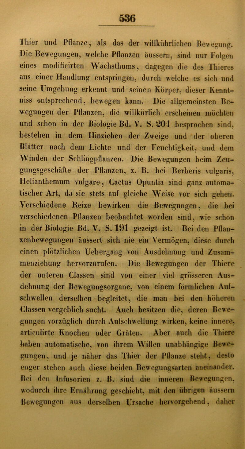 Thier und Pflanze, als das der wiükührlichen Bewegung. Die Bewegungen, welche Pflanzen äussern, sind nur Folgen eines modificirten Wachsthums, dagegen die des Thieres aus einer Handlung entspringen, durch welche es sich und seine Umgebung erkennt und seinen Körper, dieser Kennt- niss entsprechend, bewegen kann. Die allgemeinsten Be- wegungen der Pflanzen, die willkürlich erscheinen möchten und schon in der Biologie Bd. V. S. ^04 besprochen sind, bestehen in dem Hinziehen der Zweige und der oberen Blätter nach dem Lichte und der Feuchtigkeit, und dem Winden der Schlingpflanzen. Die Bewegungen beim Zeu- gungsgeschäfte der Pflanzen, z. B. bei Berberis vulgaris, Helianthemum vulgare, Cactus Opuntia sind ganz automa- tischer Art, da sie stets auf gleiche Weise vor sich gehen. Verschiedene Reize bewirken die Bewegungen, die bei verschiedenen Pflanzen beobachtet worden sind, wie schon in der Biologie Bd. V. S. 191 gezeigt ist. Bei den Pflan- zenbewegungen äussert sich nie ein Vermögen, diese durch einen plötzlichen Uebergang von Ausdehnung und Zusam- menziehung hervorzurufen. Die Bewegungen der Thiere der unteren Classen sind von einer viel grösseren Aus- dehnung der Bewegungsorgane, von einem förmlichen Auf- schwellen derselben begleitet, die man bei den höheren Classen vergeblich sucht. Auch besitzen die, deren Bew e- gungen vorzüglich durch Aufschwellung wirken, keine innere, articulirte Knochen oder Gräten. Aber auch die Thiere haben automatische, von ihrem Willen unabhängige Bewe- gungen, und je näher das Thier der Pflanze steht, desto enger stehen auch diese beiden Bewegungsarten aneinander. Bei den Infusorien z. B. sind die inneren Bewegungen, wodurch ihre Ernährung geschieht, mit den übrigen äussern Bewegungen aus derselben Ursache hervorgehend, daher
