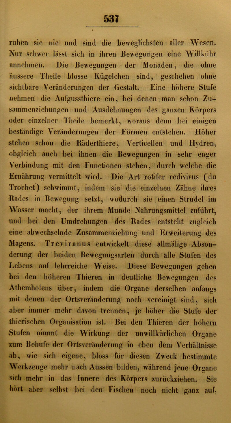 53T ruhen sie nie und sind die beweglichsten aller Wesen. Nur schwer lässt sich in ihren Bewegungen eine Willkühr annehmen. Die Bewegungen der Monaden, die ohne äussere Theile blosse Kügelchen sind, geschehen ohne sichtbare Veränderungen der Gestalt. Eine höhere Stufe nehmen die Aufgussthiere ein, bei denen man schon Zu- sammenziehungen und Ausdehnungen des ganzen Körpers oder einzelner Theile bemerkt, woraus denn bei einigen beständige Veränderungen der Formen entstehen. Höher stehen schon die Räderthiere, Verticellen und Hydren, obgleich auch bei ihnen die Bewegungen in sehr enger Verbindung mit den Functionen stehen, durch welche die Ernährung vermittelt wird. Die Art rotifer redivivus (jlu TrocheQ schwimmt, indem sie die einzelnen Zähne ihres Rades in Bewegung setzt, wodurch sie einen Strudel im Wasser macht, der ihrem Munde Nahrungsmittel zuführt, und bei den Umdrehungen des Rades entsteht zugleich eine abwechselnde Zusammenziehung und Erweiterung des Magens. Treviranus entwickelt diese allmälige Abson- derung der beiden Bewegungsarten durch alle Stufen des Lebens auf lehrreiche Weise. Diese Bewegungen gehen bei den höheren Thieren in deutliche Bewegungen des Athemholens über, indem die Organe derselben anfangs mit denen der Ortsveränderung noch vereinigt sind, sich aber immer mehr davon trennen, je höher die Stufe der thierischen Organisation ist. Bei den Thieren der hohem Stufen nimmt die Wirkung der unwillkürlichen Organe zum Behufe der Ortsveränderung in eben dem Verhältnisse ab, wie sich eigene, bloss für diesen Zweck bestimmte Werkzeuge mehr nach Aussen bilden, während jene Organe sich mehr in das Innere des Körpers zurückziehen. Sie hört aber selbst bei den Fischen noch nicht ganz auf,